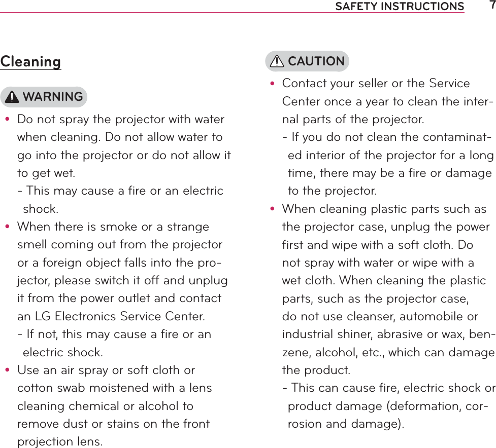 7SAFETY INSTRUCTIONSCleaning WARNINGy Do not spray the projector with water when cleaning. Do not allow water to go into the projector or do not allow it to get wet. -  This may cause a fire or an electric shock.y When there is smoke or a strange smell coming out from the projector or a foreign object falls into the pro-jector, please switch it off and unplug it from the power outlet and contact an LG Electronics Service Center. -  If not, this may cause a fire or an electric shock.y Use an air spray or soft cloth or cotton swab moistened with a lens cleaning chemical or alcohol to remove dust or stains on the front projection lens. CAUTIONy Contact your seller or the Service Center once a year to clean the inter-nal parts of the projector. -  If you do not clean the contaminat-ed interior of the projector for a long time, there may be a fire or damage to the projector.y When cleaning plastic parts such as the projector case, unplug the power first and wipe with a soft cloth. Do not spray with water or wipe with a wet cloth. When cleaning the plastic parts, such as the projector case, do not use cleanser, automobile or industrial shiner, abrasive or wax, ben-zene, alcohol, etc., which can damage the product. -  This can cause fire, electric shock or product damage (deformation, cor-rosion and damage).