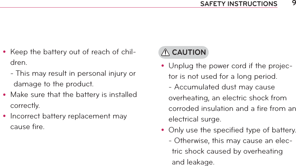 9SAFETY INSTRUCTIONSy Keep the battery out of reach of chil-dren. -  This may result in personal injury or damage to the product.y Make sure that the battery is installed correctly.y Incorrect battery replacement may cause fire. CAUTIONy Unplug the power cord if the projec-tor is not used for a long period. - Accumulated dust may cause overheating, an electric shock from corroded insulation and a fire from an electrical surge.y Only use the specified type of battery. -  Otherwise, this may cause an elec-tric shock caused by overheating and leakage.