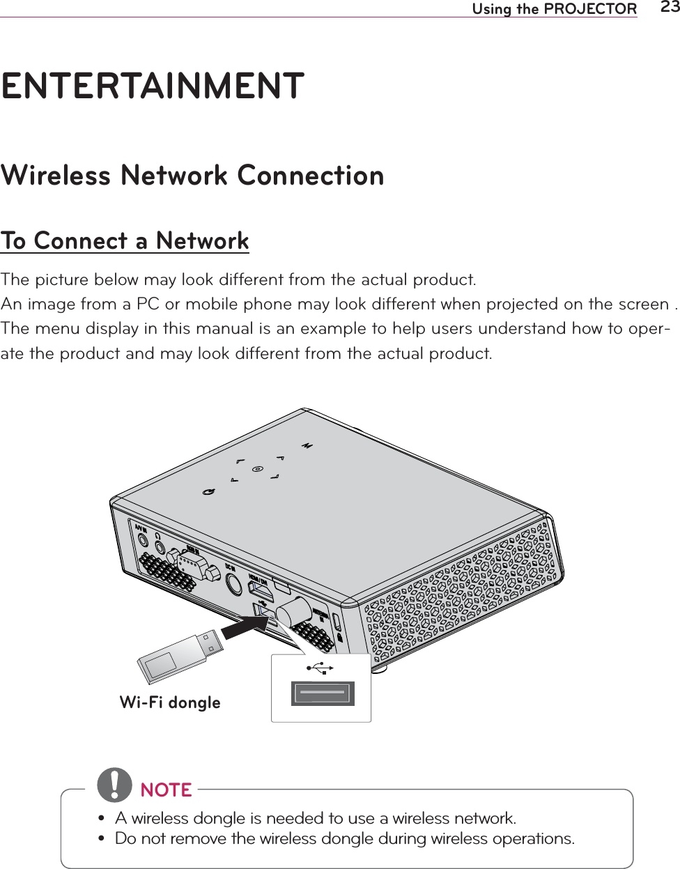 23Using the PROJECTORWireless Network ConnectionTo Connect a NetworkThe picture below may look different from the actual product.An image from a PC or mobile phone may look different when projected on the screen .The menu display in this manual is an example to help users understand how to oper-ate the product and may look different from the actual product.#NOTE yA wireless dongle is needed to use a wireless network. yDo not remove the wireless dongle during wireless operations.Wi-Fi dongleENTERTAINMENT