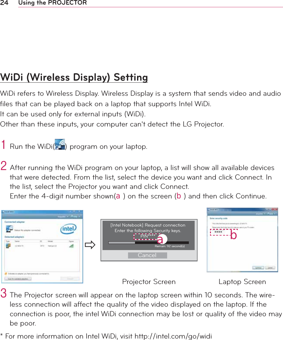24 Using the PROJECTORWiDi (Wireless Display) SettingWiDi refers to Wireless Display. Wireless Display is a system that sends video and audio ﬁles that can be played back on a laptop that supports Intel WiDi. It can be used only for external inputs (WiDi).  Other than these inputs, your computer can&apos;t detect the LG Projector.4#Run the WiDi( )#program on your laptop.#5#After running the WiDi program on your laptop, a list will show all available devices that were detected. From the list, select the device you want and click Connect. In the list, select the Projector you want and click Connect. Enter the 4-digit number shown(󱁮) on the screen (󱁯) and then click Continue.Ö[Intel Notebook] Request connection Enter the following Security keys.PIN****CancelRemain: 92 second(s)󱁮󱁯Projector Screen Laptop Screen6#The Projector screen will appear on the laptop screen within 10 seconds. The wire-less connection will affect the quality of the video displayed on the laptop. If the connection is poor, the intel WiDi connection may be lost or quality of the video may be poor.* For more information on Intel WiDi, visit http://intel.com/go/widi