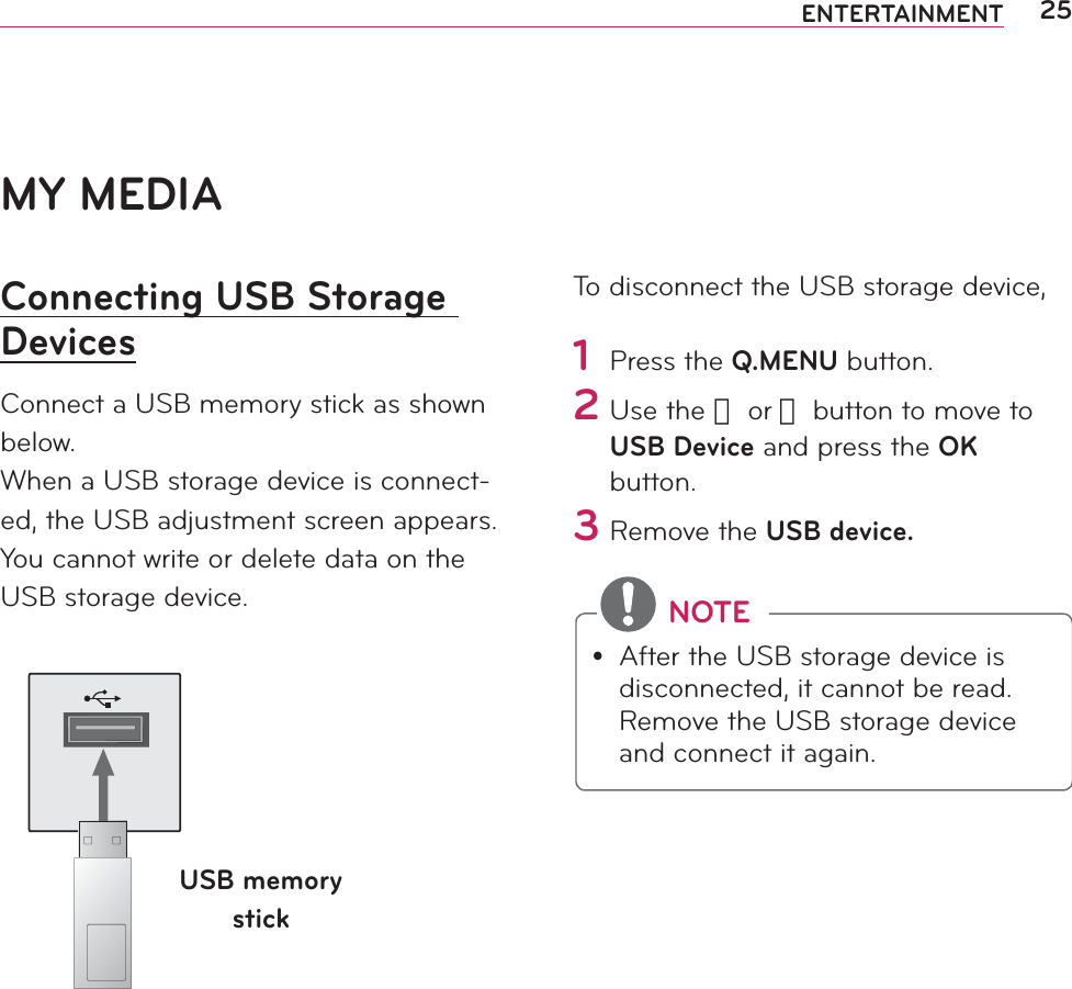 25ENTERTAINMENTMY MEDIAConnecting USB Storage DevicesConnect a USB memory stick as shown below.When a USB storage device is connect-ed, the USB adjustment screen appears. You cannot write or delete data on the USB storage device. USB memory stickTo disconnect the USB storage device,1 Press the Q.MENU button.2 Use the 󱛦 or 󱛧 button to move to USB Device and press the OK button.3 Remove the USB device. NOTEy After the USB storage device is disconnected, it cannot be read. Remove the USB storage device and connect it again.