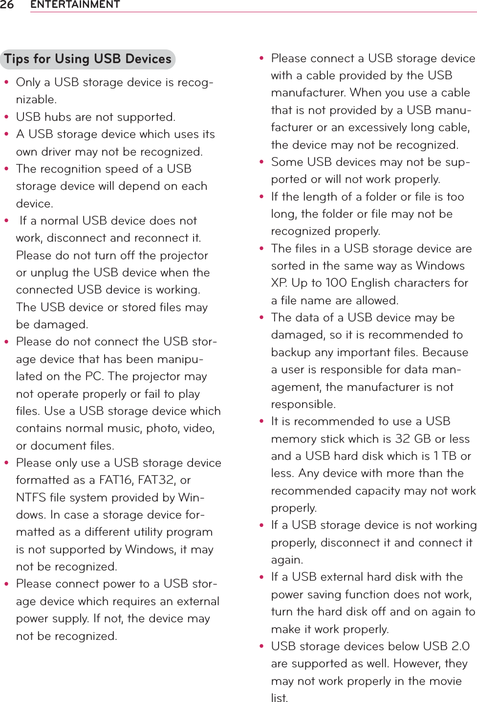 26 ENTERTAINMENTTips for Using USB Devicesy Only a USB storage device is recog-nizable.y USB hubs are not supported.y A USB storage device which uses its own driver may not be recognized.y The recognition speed of a USB storage device will depend on each device.y  If a normal USB device does not work, disconnect and reconnect it. Please do not turn off the projector or unplug the USB device when the connected USB device is working. The USB device or stored files may be damaged.y Please do not connect the USB stor-age device that has been manipu-lated on the PC. The projector may not operate properly or fail to play files. Use a USB storage device which contains normal music, photo, video, or document files.y Please only use a USB storage device formatted as a FAT16, FAT32, or NTFS file system provided by Win-dows. In case a storage device for-matted as a different utility program is not supported by Windows, it may not be recognized.y Please connect power to a USB stor-age device which requires an external power supply. If not, the device may not be recognized.y Please connect a USB storage device with a cable provided by the USB manufacturer. When you use a cable that is not provided by a USB manu-facturer or an excessively long cable, the device may not be recognized.y Some USB devices may not be sup-ported or will not work properly.y If the length of a folder or file is too long, the folder or file may not be recognized properly.y The files in a USB storage device are sorted in the same way as Windows XP. Up to 100 English characters for a file name are allowed.y The data of a USB device may be damaged, so it is recommended to backup any important files. Because a user is responsible for data man-agement, the manufacturer is not responsible.y It is recommended to use a USB memory stick which is 32 GB or less and a USB hard disk which is 1 TB or less. Any device with more than the recommended capacity may not work properly.y If a USB storage device is not working properly, disconnect it and connect it again.y If a USB external hard disk with the power saving function does not work, turn the hard disk off and on again to make it work properly.y USB storage devices below USB 2.0 are supported as well. However, they may not work properly in the movie list.