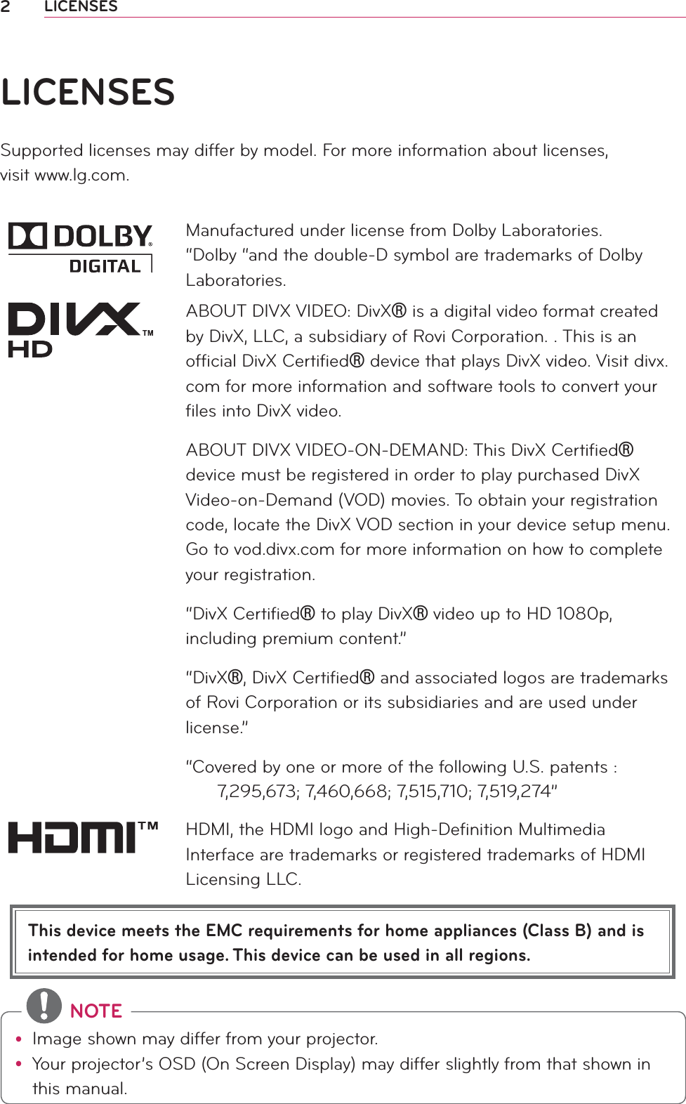 2LICENSESThis device meets the EMC requirements for home appliances (Class B) and is intended for home usage. This device can be used in all regions.LICENSESSupported licenses may differ by model. For more information about licenses,  visit www.lg.com.Manufactured under license from Dolby Laboratories. “Dolby “and the double-D symbol are trademarks of Dolby Laboratories.ABOUT DIVX VIDEO: DivX® is a digital video format created by DivX, LLC, a subsidiary of Rovi Corporation. . This is an ofﬁcial DivX Certiﬁed® device that plays DivX video. Visit divx.com for more information and software tools to convert your ﬁles into DivX video.ABOUT DIVX VIDEO-ON-DEMAND: This DivX Certiﬁed® device must be registered in order to play purchased DivX Video-on-Demand (VOD) movies. To obtain your registration code, locate the DivX VOD section in your device setup menu. Go to vod.divx.com for more information on how to complete your registration. “DivX Certiﬁed® to play DivX® video up to HD 1080p, including premium content.”“DivX®, DivX Certiﬁed® and associated logos are trademarks of Rovi Corporation or its subsidiaries and are used under license.”“Covered by one or more of the following U.S. patents :        7,295,673; 7,460,668; 7,515,710; 7,519,274”HDMI, the HDMI logo and High-Deﬁnition Multimedia Interface are trademarks or registered trademarks of HDMI Licensing LLC. NOTEy Image shown may differ from your projector.y Your projector’s OSD (On Screen Display) may differ slightly from that shown in this manual.