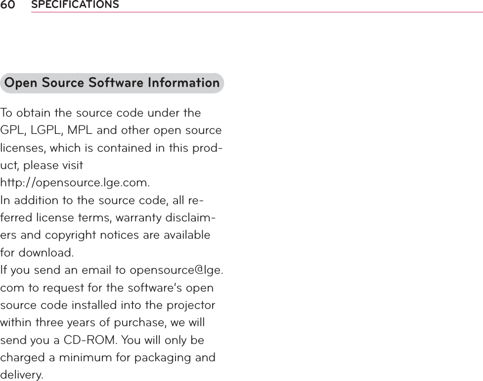 60 SPECIFICATIONSOpen Source Software InformationTo obtain the source code under the GPL, LGPL, MPL and other open source licenses, which is contained in this prod-uct, please visit  http://opensource.lge.com.In addition to the source code, all re-ferred license terms, warranty disclaim-ers and copyright notices are available for download.If you send an email to opensource@lge.com to request for the software’s open source code installed into the projector within three years of purchase, we will send you a CD-ROM. You will only be charged a minimum for packaging and delivery.
