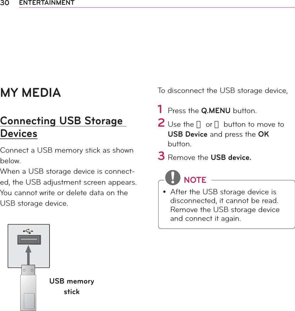 30 ENTERTAINMENTMY MEDIAConnecting USB Storage DevicesConnect a USB memory stick as shown below.When a USB storage device is connect-ed, the USB adjustment screen appears. You cannot write or delete data on the USB storage device. USB memory stickTo disconnect the USB storage device,1 Press the Q.MENU button.2 Use the 󱛦 or 󱛧 button to move to USB Device and press the OK button.3 Remove the USB device. NOTEy After the USB storage device is disconnected, it cannot be read. Remove the USB storage device and connect it again.