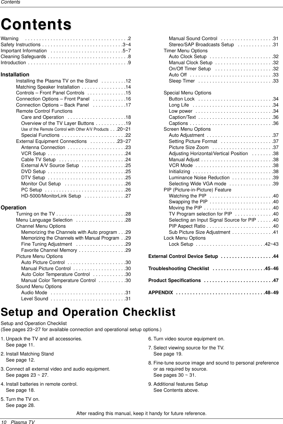 10 Plasma TVContentsAfter reading this manual, keep it handy for future reference.Warning    . . . . . . . . . . . . . . . . . . . . . . . . . . . . . . . . . . . . .2Safety Instructions . . . . . . . . . . . . . . . . . . . . . . . . . . . . .3~4Important Information  . . . . . . . . . . . . . . . . . . . . . . . . . .5~7Cleaning Safeguards . . . . . . . . . . . . . . . . . . . . . . . . . . . . .8Introduction . . . . . . . . . . . . . . . . . . . . . . . . . . . . . . . . . . . .9InstallationInstalling the Plasma TV on the Stand  . . . . . . . . .12Matching Speaker Installation . . . . . . . . . . . . . . . .14Controls – Front Panel Controls  . . . . . . . . . . . . . .15Connection Options – Front Panel  . . . . . . . . . . . .16Connection Options – Back Panel  . . . . . . . . . . . .17Remote Control FunctionsCare and Operation  . . . . . . . . . . . . . . . . . . . . .18Overview of the TV Layer Buttons . . . . . . . . . . .19Use of the Remote Control with Other A/V Products . . .20~21Special Functions  . . . . . . . . . . . . . . . . . . . . . . .22External Equipment Connections  . . . . . . . . . .23~27Antenna Connection  . . . . . . . . . . . . . . . . . . . . .23VCR Setup  . . . . . . . . . . . . . . . . . . . . . . . . . . . .24Cable TV Setup  . . . . . . . . . . . . . . . . . . . . . . . .24External A/V Source Setup  . . . . . . . . . . . . . . . .25DVD Setup  . . . . . . . . . . . . . . . . . . . . . . . . . . . .25DTV Setup  . . . . . . . . . . . . . . . . . . . . . . . . . . . .25Monitor Out Setup  . . . . . . . . . . . . . . . . . . . . . .26PC Setup  . . . . . . . . . . . . . . . . . . . . . . . . . . . . .26HD-5000/MonitorLink Setup  . . . . . . . . . . . . . . .27OperationTurning on the TV . . . . . . . . . . . . . . . . . . . . . . . . .28Menu Language Selection  . . . . . . . . . . . . . . . . . .28Channel Menu OptionsMemorizing the Channels with Auto program . . .29Memorizing the Channels with Manual Program  . .29Fine Tuning Adjustment  . . . . . . . . . . . . . . . . . .29Favorite Channel Memory . . . . . . . . . . . . . . . . .29Picture Menu OptionsAuto Picture Control  . . . . . . . . . . . . . . . . . . . . .30Manual Picture Control  . . . . . . . . . . . . . . . . . . .30Auto Color Temperature Control  . . . . . . . . . . . .30Manual Color Temperature Control  . . . . . . . . . .30Sound Menu OptionsAudio Mode  . . . . . . . . . . . . . . . . . . . . . . . . . . .31Level Sound  . . . . . . . . . . . . . . . . . . . . . . . . . . .31Manual Sound Control  . . . . . . . . . . . . . . . . . . .31Stereo/SAP Broadcasts Setup  . . . . . . . . . . . . .31Timer Menu OptionsAuto Clock Setup  . . . . . . . . . . . . . . . . . . . . . . .32Manual Clock Setup  . . . . . . . . . . . . . . . . . . . . .32On/Off Timer Setup   . . . . . . . . . . . . . . . . . . . . .32Auto Off  . . . . . . . . . . . . . . . . . . . . . . . . . . . . . .33Sleep Timer  . . . . . . . . . . . . . . . . . . . . . . . . . . .33Special Menu OptionsButton Lock  . . . . . . . . . . . . . . . . . . . . . . . . . . .34Long Life  . . . . . . . . . . . . . . . . . . . . . . . . . . . . .34Low power  . . . . . . . . . . . . . . . . . . . . . . . . . . . .34Caption/Text  . . . . . . . . . . . . . . . . . . . . . . . . . . .36Captions . . . . . . . . . . . . . . . . . . . . . . . . . . . . . .36Screen Menu OptionsAuto Adjustment  . . . . . . . . . . . . . . . . . . . . . . . .37Setting Picture Format  . . . . . . . . . . . . . . . . . . .37Picture Size Zoom  . . . . . . . . . . . . . . . . . . . . . .37Adjusting Horizontal/Vertical Position  . . . . . . . .38Manual Adjust . . . . . . . . . . . . . . . . . . . . . . . . . .38VCR Mode  . . . . . . . . . . . . . . . . . . . . . . . . . . . .38Initializing  . . . . . . . . . . . . . . . . . . . . . . . . . . . . .38Luminance Noise Reduction  . . . . . . . . . . . . . . .39Selecting Wide VGA mode  . . . . . . . . . . . . . . . .39PIP (Picture-in-Picture) FeatureWatching the PIP  . . . . . . . . . . . . . . . . . . . . . . .40Swapping the PIP . . . . . . . . . . . . . . . . . . . . . . .40Moving the PIP . . . . . . . . . . . . . . . . . . . . . . . . .40TV Program selection for PIP  . . . . . . . . . . . . . .40Selecting an Input Signal Source for PIP . . . . . .40PIP Aspect Ratio . . . . . . . . . . . . . . . . . . . . . . . .40Sub Picture Size Adjustment . . . . . . . . . . . . . . .41Lock Menu OptionsLock Setup  . . . . . . . . . . . . . . . . . . . . . . . . .42~43External Control Device Setup  . . . . . . . . . . . . . . . . . . .44Troubleshooting Checklist  . . . . . . . . . . . . . . . . . . .45~46Product Specifications  . . . . . . . . . . . . . . . . . . . . . . . . .47APPENDIX  . . . . . . . . . . . . . . . . . . . . . . . . . . . . . . . .48~49ContentsContentsSetup and Operation ChecklistSetup and Operation ChecklistSetup and Operation Checklist(See pages 23~27 for available connection and operational setup options.)1. Unpack the TV and all accessories.See page 11.2. Install Matching StandSee page 12.3. Connect all external video and audio equipment.See pages 23 ~ 27.4. Install batteries in remote control.See page 18.5. Turn the TV on.See page 28.6. Turn video source equipment on.7. Select viewing source for the TV.See page 19.8. Fine-tune source image and sound to personal preferenceor as required by source. See pages 30 ~ 31.9. Additional features SetupSee Contents above.