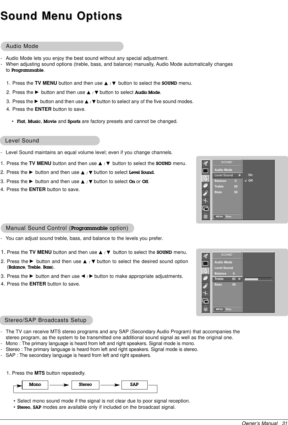 Owner’s Manual   31Audio ModeAudio Mode1. Press the TV MENU button and then use D/Ebutton to select the SOUND menu.2. Press the Gbutton and then use D/Ebutton to select the desired sound option(Balance,Treble,Bass).3. Press the Gbutton and then use F/Gbutton to make appropriate adjustments.4. Press the ENTER button to save.Manual Sound Control (Manual Sound Control (Programmable option)option)•Flat,Music,Movie and Sports are factory presets and cannot be changed.- Audio Mode lets you enjoy the best sound without any special adjustment.- When adjusting sound options (treble, bass, and balance) manually, Audio Mode automatically changesto Programmable.- Level Sound maintains an equal volume level; even if you change channels.1. Press the TV MENU button and then use D/Ebutton to select the SOUND menu.2. Press the Gbutton and then use D/Ebutton to select Level Sound.3. Press the Gbutton and then use D/Ebutton to select On or Off.4. Press the ENTER button to save.Level SoundLevel Sound- You can adjust sound treble, bass, and balance to the levels you prefer.SOUNDPrev.Audio ModeLevel Sound      GBalance         0Treble 50Bass 50SOUNDMENUOnOffSOUNDPrev.Audio ModeLevel SoundBalance       0Treble         50 GBass           50SOUNDMENUSound Menu OptionsSound Menu Options1. Press the MTS button repeatedly.Stereo/SAPStereo/SAP Broadcasts SetupBroadcasts Setup• Select mono sound mode if the signal is not clear due to poor signal reception.•Stereo,SAP modes are available only if included on the broadcast signal.Mono Stereo SAP- The TV can receive MTS stereo programs and any SAP (Secondary Audio Program) that accompanies thestereo program, as the system to be transmitted one additional sound signal as well as the original one. - Mono : The primary language is heard from left and right speakers. Signal mode is mono.- Stereo : The primary language is heard from left and right speakers. Signal mode is stereo.- SAP : The secondary language is heard from left and right speakers.1. Press the TV MENU button and then use D/Ebutton to select the SOUND menu.2. Press the Gbutton and then use D/Ebutton to select Audio Mode.3. Press the Gbutton and then use D/Ebutton to select any of the five sound modes.4. Press the ENTER button to save.