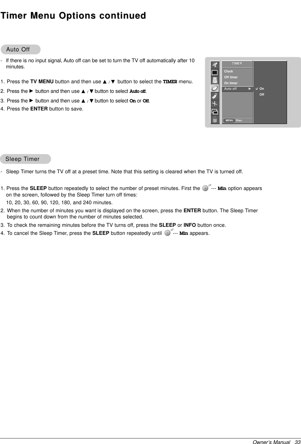 Owner’s Manual   33SleepSleep TTimerimer- Sleep Timer turns the TV off at a preset time. Note that this setting is cleared when the TV is turned off.1. Press the SLEEP button repeatedly to select the number of preset minutes. First the       --- Min option appearson the screen, followed by the Sleep Timer turn off times:10, 20, 30, 60, 90, 120, 180, and 240 minutes.2. When the number of minutes you want is displayed on the screen, press the ENTER button. The Sleep Timerbegins to count down from the number of minutes selected.3. To check the remaining minutes before the TV turns off, press the SLEEP or INFO button once.4. To cancel the Sleep Timer, press the SLEEP button repeatedly until       --- Min appears.Auto OfAuto Offf- If there is no input signal, Auto off can be set to turn the TV off automatically after 10minutes.1. Press the TV MENU button and then use D/Ebutton to select the TIMER menu.2. Press the Gbutton and then use D/Ebutton to select Auto off.3. Press the Gbutton and then use D/Ebutton to select On or Off.4. Press the ENTER button to save.zzzzTTimer Menu Options continuedimer Menu Options continuedTIMERPrev.ClockOff timerOn timerAuto off GTIMERMENUOnOff