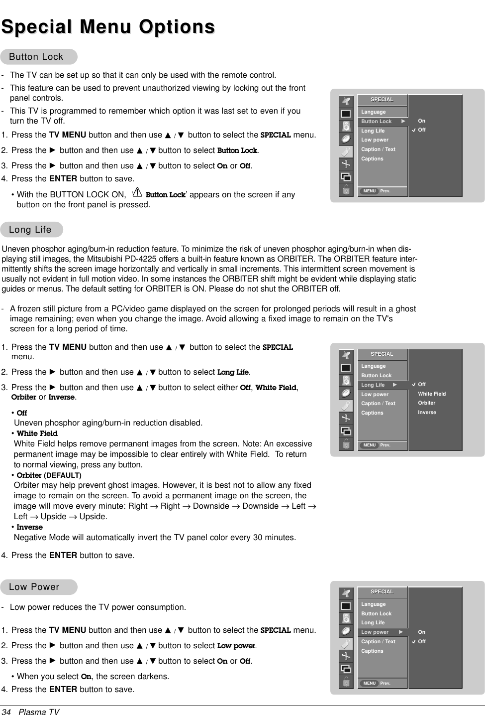 34 Plasma TVButton LockButton Lock- The TV can be set up so that it can only be used with the remote control. - This feature can be used to prevent unauthorized viewing by locking out the front panel controls.- This TV is programmed to remember which option it was last set to even if you turn the TV off.Uneven phosphor aging/burn-in reduction feature. To minimize the risk of uneven phosphor aging/burn-in when dis-playing still images, the Mitsubishi PD-4225 offers a built-in feature known as ORBITER. The ORBITER feature inter-mittently shifts the screen image horizontally and vertically in small increments. This intermittent screen movement isusually not evident in full motion video. In some instances the ORBITER shift might be evident while displaying staticguides or menus. The default setting for ORBITER is ON. Please do not shut the ORBITER off.- A frozen still picture from a PC/video game displayed on the screen for prolonged periods will result in a ghostimage remaining; even when you change the image. Avoid allowing a fixed image to remain on the TV&apos;sscreen for a long period of time.Special Menu OptionsSpecial Menu OptionsSPECIALPrev.LanguageButton Lock      GLong LifeLow powerCaption / TextCaptionsOn            OffSPECIALMENU1. Press the TV MENU button and then use D/Ebutton to select the SPECIAL menu.2. Press the Gbutton and then use D/Ebutton to select Button Lock.3. Press the Gbutton and then use D/Ebutton to select On or Off.4. Press the ENTER button to save.• With the BUTTON LOCK ON,  ‘ Button Lock’ appears on the screen if any button on the front panel is pressed.Long LifeLong LifeSPECIALPrev.LanguageButton LockLong Life GLow powerCaption / TextCaptionsOffWhite FieldOrbiterInverseSPECIALMENU1. Press the TV MENU button and then use D/Ebutton to select the SPECIALmenu.2. Press the Gbutton and then use D/Ebutton to select Long Life.3. Press the Gbutton and then use D/Ebutton to select either Off,White Field,Orbiter or Inverse.•OffUneven phosphor aging/burn-in reduction disabled.•White FieldWhite Field helps remove permanent images from the screen. Note: An excessive permanent image may be impossible to clear entirely with White Field.  To returnto normal viewing, press any button.•Orbiter (DEFAULT)Orbiter may help prevent ghost images. However, it is best not to allow any fixedimage to remain on the screen. To avoid a permanent image on the screen, theimage will move every minute: Right →Right → Downside →Downside →Left →Left →Upside →Upside.•InverseNegative Mode will automatically invert the TV panel color every 30 minutes.4. Press the ENTER button to save.Low PowerLow Power- Low power reduces the TV power consumption.SPECIALPrev.LanguageButton Lock Long LifeLow power GCaption / TextCaptionsOn            OffSPECIALMENU1. Press the TV MENU button and then use D/Ebutton to select the SPECIAL menu.2. Press the Gbutton and then use D/Ebutton to select Low power.3. Press the Gbutton and then use D/Ebutton to select On or Off.• When you select On, the screen darkens.4. Press the ENTER button to save.