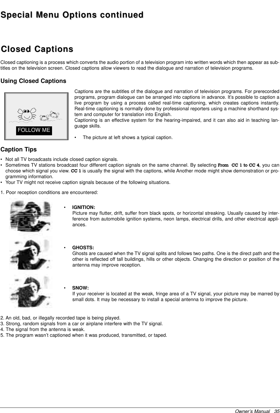 Owner’s Manual   35Special Menu Options continuedSpecial Menu Options continuedClosed CaptionsClosed Captions2. An old, bad, or illegally recorded tape is being played.3. Strong, random signals from a car or airplane interfere with the TV signal.4. The signal from the antenna is weak.5. The program wasn’t captioned when it was produced, transmitted, or taped.Closed captioning is a process which converts the audio portion of a television program into written words which then appear as sub-titles on the television screen. Closed captions allow viewers to read the dialogue and narration of television programs.Captions are the subtitles of the dialogue and narration of television programs. For prerecordedprograms, program dialogue can be arranged into captions in advance. It’s possible to caption alive program by using a process called real-time captioning, which creates captions instantly.Real-time captioning is normally done by professional reporters using a machine shorthand sys-tem and computer for translation into English.Captioning is an effective system for the hearing-impaired, and it can also aid in teaching lan-guage skills.• The picture at left shows a typical caption.•IGNITION:Picture may flutter, drift, suffer from black spots, or horizontal streaking. Usually caused by inter-ference from automobile ignition systems, neon lamps, electrical drills, and other electrical appli-ances.•GHOSTS:Ghosts are caused when the TV signal splits and follows two paths. One is the direct path and theother is reflected off tall buildings, hills or other objects. Changing the direction or position of theantenna may improve reception.•SNOW:If your receiver is located at the weak, fringe area of a TV signal, your picture may be marred bysmall dots. It may be necessary to install a special antenna to improve the picture.Caption TipsFOLLOW MEUsing Closed Captions• Not all TV broadcasts include closed caption signals.• Sometimes TV stations broadcast four different caption signals on the same channel. By selecting From  CC 1 to CC 4, you canchoose which signal you view. CC 1 is usually the signal with the captions, while Another mode might show demonstration or pro-gramming information.• Your TV might not receive caption signals because of the following situations.1. Poor reception conditions are encountered: