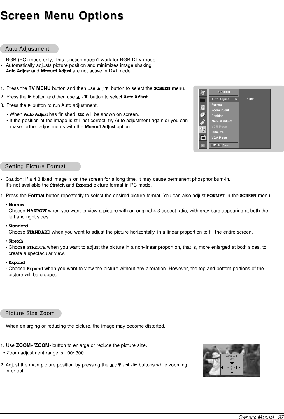 Owner’s Manual   37AutoAuto AdjustmentAdjustment- RGB (PC) mode only; This function doesn’t work for RGB-DTV mode.- Automatically adjusts picture position and minimizes image shaking.-Auto Adjust and Manual Adjust are not active in DVI mode.1. Press the TV MENU button and then use D/Ebutton to select the SCREEN menu.2. Press the Gbutton and then use D/Ebutton to select Auto Adjust.3. Press the Gbutton to run Auto adjustment.• When Auto Adjust has finished, OK will be shown on screen.• If the position of the image is still not correct, try Auto adjustment again or you can make further adjustments with the Manual Adjust option.Screen Menu OptionsScreen Menu OptionsSCREENPrev.Auto Adjust   GFormatZoom in/outPositionManual AdjustVCR ModeInitializeVGA ModeTo setSCREENMENUSetting Picture FormatSetting Picture Format- Caution: If a 4:3 fixed image is on the screen for a long time, it may cause permanent phosphor burn-in.- It’s not available the Stretch and Expand picture format in PC mode.1. Press the Format button repeatedly to select the desired picture format. You can also adjust FORMAT in the SCREEN menu.•Narrow- Choose NARROW when you want to view a picture with an original 4:3 aspect ratio, with gray bars appearing at both theleft and right sides.•Standard- Choose STANDARD when you want to adjust the picture horizontally, in a linear proportion to fill the entire screen.•Stretch- Choose STRETCH when you want to adjust the picture in a non-linear proportion, that is, more enlarged at both sides, tocreate a spectacular view.•Expand- Choose Expand when you want to view the picture without any alteration. However, the top and bottom portions of thepicture will be cropped.1. Use ZOOM+/ZOOM- button to enlarge or reduce the picture size.• Zoom adjustment range is 100~300.2. Adjust the main picture position by pressing the D/E/F/Gbuttons while zoomingin or out.Picture Size ZoomPicture Size Zoom- When enlarging or reducing the picture, the image may become distorted. Zoom out100%DFGE