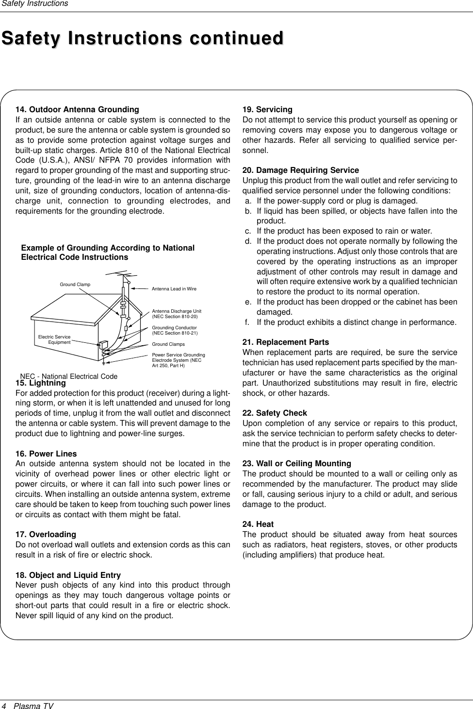 4 Plasma TVSafety InstructionsAntenna Lead in WireAntenna Discharge Unit(NEC Section 810-20)Grounding Conductor(NEC Section 810-21)Ground ClampsPower Service GroundingElectrode System (NECArt 250, Part H)Ground ClampElectric ServiceEquipmentExample of Grounding According to NationalElectrical Code InstructionsNEC - National Electrical Code14. Outdoor Antenna GroundingIf an outside antenna or cable system is connected to theproduct, be sure the antenna or cable system is grounded soas to provide some protection against voltage surges andbuilt-up static charges. Article 810 of the National ElectricalCode (U.S.A.), ANSI/ NFPA 70 provides information withregard to proper grounding of the mast and supporting struc-ture, grounding of the lead-in wire to an antenna dischargeunit, size of grounding conductors, location of antenna-dis-charge unit, connection to grounding electrodes, andrequirements for the grounding electrode. 15. Lightning For added protection for this product (receiver) during a light-ning storm, or when it is left unattended and unused for longperiods of time, unplug it from the wall outlet and disconnectthe antenna or cable system. This will prevent damage to theproduct due to lightning and power-line surges.16. Power LinesAn outside antenna system should not be located in thevicinity of overhead power lines or other electric light orpower circuits, or where it can fall into such power lines orcircuits. When installing an outside antenna system, extremecare should be taken to keep from touching such power linesor circuits as contact with them might be fatal.17. OverloadingDo not overload wall outlets and extension cords as this canresult in a risk of fire or electric shock.18. Object and Liquid EntryNever push objects of any kind into this product throughopenings as they may touch dangerous voltage points orshort-out parts that could result in a fire or electric shock.Never spill liquid of any kind on the product.19. ServicingDo not attempt to service this product yourself as opening orremoving covers may expose you to dangerous voltage orother hazards. Refer all servicing to qualified service per-sonnel.20. Damage Requiring ServiceUnplug this product from the wall outlet and refer servicing toqualified service personnel under the following conditions:a. If the power-supply cord or plug is damaged.b. If liquid has been spilled, or objects have fallen into theproduct.c. If the product has been exposed to rain or water.d. If the product does not operate normally by following theoperating instructions. Adjust only those controls that arecovered by the operating instructions as an improperadjustment of other controls may result in damage andwill often require extensive work by a qualified technicianto restore the product to its normal operation.e. If the product has been dropped or the cabinet has beendamaged.f. If the product exhibits a distinct change in performance.21. Replacement PartsWhen replacement parts are required, be sure the servicetechnician has used replacement parts specified by the man-ufacturer or have the same characteristics as the originalpart. Unauthorized substitutions may result in fire, electricshock, or other hazards.22. Safety CheckUpon completion of any service or repairs to this product,ask the service technician to perform safety checks to deter-mine that the product is in proper operating condition.23. Wall or Ceiling MountingThe product should be mounted to a wall or ceiling only asrecommended by the manufacturer. The product may slideor fall, causing serious injury to a child or adult, and seriousdamage to the product.24. HeatThe product should be situated away from heat sourcessuch as radiators, heat registers, stoves, or other products(including amplifiers) that produce heat.Safety Instructions continuedSafety Instructions continued