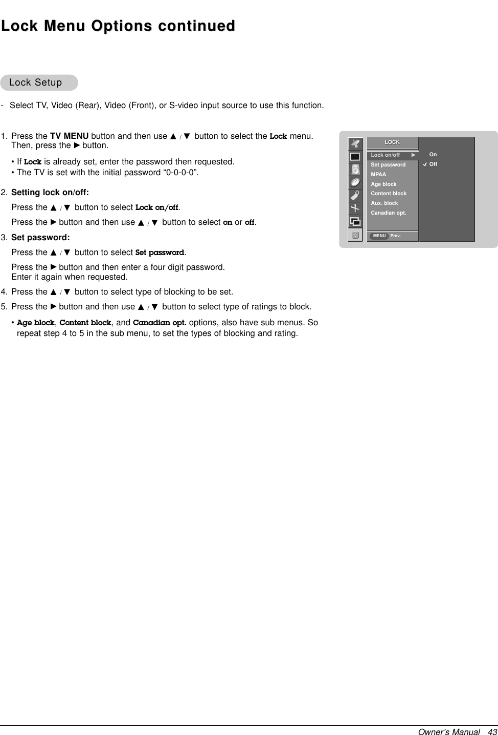 Owner’s Manual   43Lock SetupLock Setup1. Press the TV MENU button and then use D/Ebutton to select the Lock menu.Then, press the Gbutton.• If Lock is already set, enter the password then requested.• The TV is set with the initial password “0-0-0-0”.2. Setting lock on/off:Press the D/Ebutton to select Lock on/off.Press the Gbutton and then use D/Ebutton to select on or off.3. Set password:Press the D/Ebutton to select Set password.Press the Gbutton and then enter a four digit password. Enter it again when requested.4. Press the D/Ebutton to select type of blocking to be set.5. Press the Gbutton and then use D/Ebutton to select type of ratings to block.•Age block,Content block, and Canadian opt. options, also have sub menus. Sorepeat step 4 to 5 in the sub menu, to set the types of blocking and rating.LOCKPrev.Lock on/off GSet password MPAAAge blockContent blockAux. blockCanadian opt.OnOffLOCKMENU- Select TV, Video (Rear), Video (Front), or S-video input source to use this function.Lock Menu Options continuedLock Menu Options continued