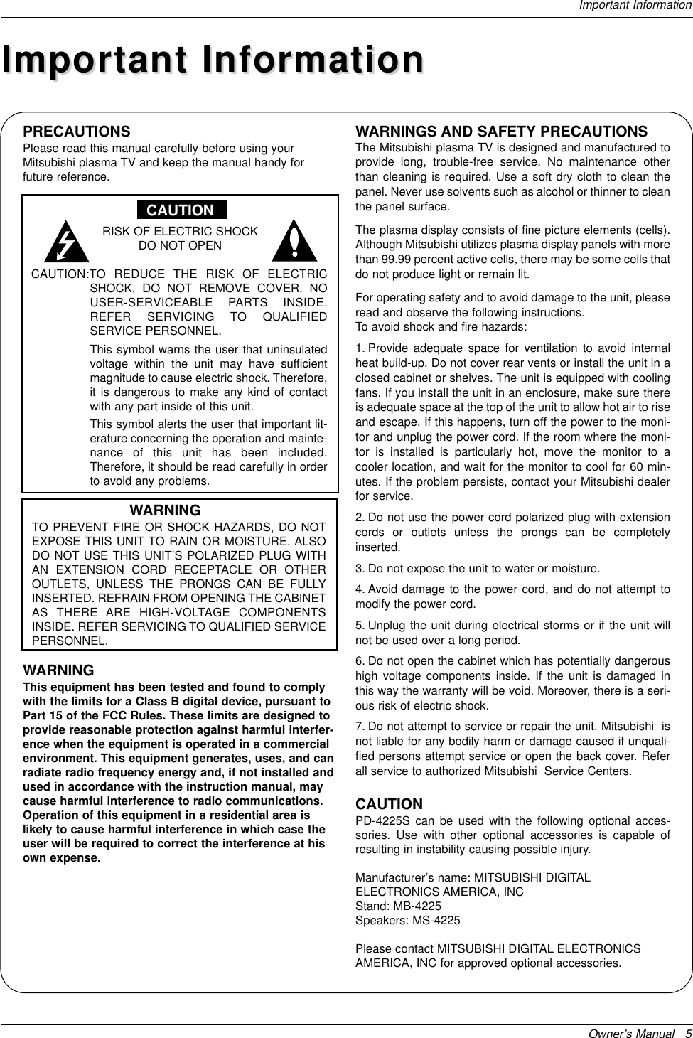 Owner’s Manual   5Important InformationPRECAUTIONSPlease read this manual carefully before using yourMitsubishi plasma TV and keep the manual handy forfuture reference.CAUTIONRISK OF ELECTRIC SHOCKDO NOT OPENCAUTION:TO REDUCE THE RISK OF ELECTRICSHOCK, DO NOT REMOVE COVER. NOUSER-SERVICEABLE PARTS INSIDE. REFER SERVICING TO QUALIFIED SERVICE PERSONNEL.This symbol warns the user that uninsulatedvoltage within the unit may have sufficientmagnitude to cause electric shock. Therefore,it is dangerous to make any kind of contactwith any part inside of this unit.This symbol alerts the user that important lit-erature concerning the operation and mainte-nance of this unit has been included.Therefore, it should be read carefully in orderto avoid any problems.WARNINGTO PREVENT FIRE OR SHOCK HAZARDS, DO NOTEXPOSE THIS UNIT TO RAIN OR MOISTURE. ALSODO NOT USE THIS UNIT’S POLARIZED PLUG WITHAN EXTENSION CORD RECEPTACLE OR OTHEROUTLETS, UNLESS THE PRONGS CAN BE FULLYINSERTED. REFRAIN FROM OPENING THE CABINETAS THERE ARE HIGH-VOLTAGE COMPONENTSINSIDE. REFER SERVICING TO QUALIFIED SERVICEPERSONNEL.WARNINGThis equipment has been tested and found to complywith the limits for a Class B digital device, pursuant toPart 15 of the FCC Rules. These limits are designed toprovide reasonable protection against harmful interfer-ence when the equipment is operated in a commercialenvironment. This equipment generates, uses, and canradiate radio frequency energy and, if not installed andused in accordance with the instruction manual, maycause harmful interference to radio communications.Operation of this equipment in a residential area islikely to cause harmful interference in which case theuser will be required to correct the interference at hisown expense.WARNINGS AND SAFETY PRECAUTIONSThe Mitsubishi plasma TV is designed and manufactured toprovide long, trouble-free service. No maintenance otherthan cleaning is required. Use a soft dry cloth to clean thepanel. Never use solvents such as alcohol or thinner to cleanthe panel surface. The plasma display consists of fine picture elements (cells).Although Mitsubishi utilizes plasma display panels with morethan 99.99 percent active cells, there may be some cells thatdo not produce light or remain lit.For operating safety and to avoid damage to the unit, pleaseread and observe the following instructions. To avoid shock and fire hazards:1. Provide adequate space for ventilation to avoid internalheat build-up. Do not cover rear vents or install the unit in aclosed cabinet or shelves. The unit is equipped with coolingfans. If you install the unit in an enclosure, make sure thereis adequate space at the top of the unit to allow hot air to riseand escape. If this happens, turn off the power to the moni-tor and unplug the power cord. If the room where the moni-tor is installed is particularly hot, move the monitor to acooler location, and wait for the monitor to cool for 60 min-utes. If the problem persists, contact your Mitsubishi dealerfor service.2. Do not use the power cord polarized plug with extensioncords or outlets unless the prongs can be completelyinserted.3. Do not expose the unit to water or moisture.4. Avoid damage to the power cord, and do not attempt tomodify the power cord.5. Unplug the unit during electrical storms or if the unit willnot be used over a long period.6. Do not open the cabinet which has potentially dangeroushigh voltage components inside. If the unit is damaged inthis way the warranty will be void. Moreover, there is a seri-ous risk of electric shock.7. Do not attempt to service or repair the unit. Mitsubishi  isnot liable for any bodily harm or damage caused if unquali-fied persons attempt service or open the back cover. Referall service to authorized Mitsubishi  Service Centers.CAUTIONPD-4225S can be used with the following optional acces-sories. Use with other optional accessories is capable ofresulting in instability causing possible injury.Manufacturer’s name: MITSUBISHI DIGITALELECTRONICS AMERICA, INCStand: MB-4225Speakers: MS-4225Please contact MITSUBISHI DIGITAL ELECTRONICSAMERICA, INC for approved optional accessories.Important InformationImportant Information