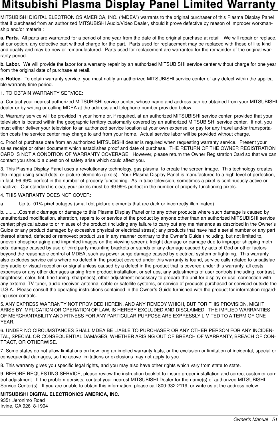 Owner’s Manual   51MITSUBISHI DIGITAL ELECTRONICS AMERICA, INC. (“MDEA”) warrants to the original purchaser of this Plasma Display Panelthat if purchased from an authorized MITSUBISHI Audio/Video Dealer, should it prove defective by reason of improper workman-ship and/or material:a. Parts. All parts are warranted for a period of one year from the date of the original purchase at retail.  We will repair or replace,at our option, any defective part without charge for the part.  Parts used for replacement may be replaced with those of like kindand quality and may be new or remanufactured.  Parts used for replacement are warranted for the remainder of the original war-ranty period.b. Labor. We will provide the labor for a warranty repair by an authorized MITSUBISHI service center without charge for one yearfrom the original date of purchase at retail.c. Notice. To obtain warranty service, you must notify an authorized MITSUBISHI service center of any defect within the applica-ble warranty time period.1. TO OBTAIN WARRANTY SERVICE:a. Contact your nearest authorized MITSUBISHI service center, whose name and address can be obtained from your MITSUBISHIdealer or by writing or calling MDEA at the address and telephone number provided below.b. Warranty service will be provided in your home or, if required, at an authorized MITSUBISHI service center, provided that yourtelevision is located within the geographic territory customarily covered by an authorized MITSUBISHI service center.  If not, youmust either deliver your television to an authorized service location at your own expense, or pay for any travel and/or transporta-tion costs the service center may charge to and from your home.  Actual service labor will be provided without charge.c. Proof of purchase date from an authorized MITSUBISHI dealer is required when requesting warranty service.  Present yoursales receipt or other document which establishes proof and date of purchase.  THE RETURN OF THE OWNER REGISTRATIONCARD IS NOT A CONDITION OF WARRANTY COVERAGE.  However, please return the Owner Registration Card so that we cancontact you should a question of safety arise which could affect you.3. This Plasma Display Panel uses a revolutionary technology, gas plasma, to create the screen image.  This technology createsthe image using small dots, or picture elements (pixels).  Your Plasma Display Panel is manufactured to a high level of perfection,in fact, 99.99% perfect in the number of properly functioning.  As in tube television, sometimes a pixel is continuously active orinactive.  Our standard is clear, your pixels must be 99.99% perfect in the number of properly functioning pixels. 4. THIS WARRANTY DOES NOT COVER:a. ..........Up to .01% pixel outages (small dot picture elements that are dark or incorrectly illuminated).b. ..........Cosmetic damage or damage to this Plasma Display Panel or to any other products where such damage is caused byunauthorized modification, alteration, repairs to or service of the product by anyone other than an authorized MITSUBISHI servicecenter; physical abuse to or misuse of the product (including any failure to carry out any maintenance as described in the Owner’sGuide or any product damaged by excessive physical or electrical stress); any products that have had a serial number or any partthereof altered, defaced or removed; product use in any manner contrary to the Owner’s Guide (including, but not limited to,uneven phosphor aging and imprinted images on the viewing screen); freight damage or damage due to improper shipping meth-ods; damage caused by use of third party mounting brackets or stands or any damage caused by acts of God or other factorsbeyond the reasonable control of MDEA, such as power surge damage caused by electrical system or lightning.  This warrantyalso excludes service calls where no defect in the product covered under this warranty is found, service calls related to unsatisfac-tory audio or visual reception or signal unless caused by a defect in the product that is covered under this warranty, all costs,expenses or any other damages arising from product installation, or set-ups, any adjustments of user controls (including, contrast,brightness, color, tint, fine tuning, sharpness), other adjustment necessary to prepare the unit for display or use, connection withany external TV tuner, audio receiver, antenna, cable or satellite systems, or service of products purchased or serviced outside theU.S.A.  Please consult the operating instructions contained in the Owner’s Guide furnished with the product for information regard-ing user controls.5. ANY EXPRESS WARRANTY NOT PROVIDED HEREIN, AND ANY REMEDY WHICH, BUT FOR THIS PROVISION, MIGHTARISE BY IMPLICATION OR OPERATION OF LAW, IS HEREBY EXCLUDED AND DISCLAIMED.  THE IMPLIED WARRANTIESOF MERCHANTABILITY AND FITNESS FOR ANY PARTICULAR PURPOSE ARE EXPRESSLY LIMITED TO A TERM OF ONEYEAR.6. UNDER NO CIRCUMSTANCES SHALL MDEA BE LIABLE TO PURCHASER OR ANY OTHER PERSON FOR ANY INCIDEN-TAL, SPECIAL OR CONSEQUENTIAL DAMAGES, WHETHER ARISING OUT OF BREACH OF WARRANTY, BREACH OF CON-TRACT, OR OTHERWISE.7. Some states do not allow limitations on how long an implied warranty lasts, or the exclusion or limitation of incidental, special orconsequential damages, so the above limitations or exclusions may not apply to you.8. This warranty gives you specific legal rights, and you may also have other rights which vary from state to state.9. BEFORE REQUESTING SERVICE, please review the instruction booklet to insure proper installation and correct customer con-trol adjustment.  If the problem persists, contact your nearest MITSUBISHI Dealer for the name(s) of authorized MITSUBISHIService Center(s).  If you are unable to obtain this information, please call 800-332-2119, or write us at the address below.MITSUBISHI DIGITAL ELECTRONICS AMERICA, INC.9351 Jeronimo RoadIrvine, CA 92618-1904Mitsubishi Plasma Display Panel Limited WMitsubishi Plasma Display Panel Limited Warrantyarranty