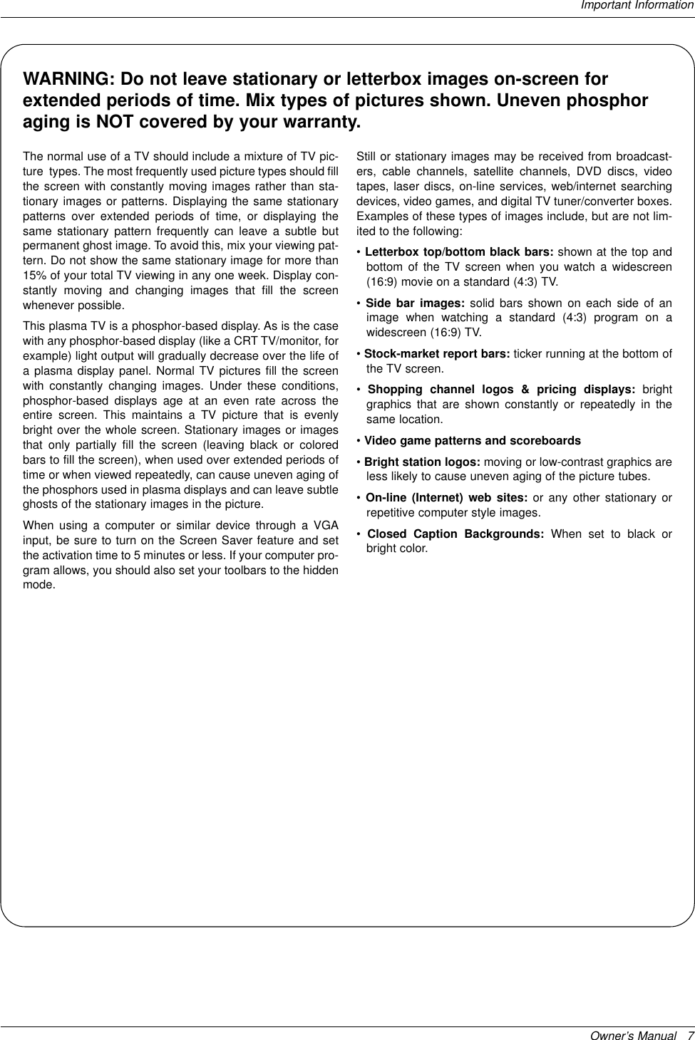 Owner’s Manual   7Important InformationWARNING: Do not leave stationary or letterbox images on-screen forextended periods of time. Mix types of pictures shown. Uneven phosphoraging is NOT covered by your warranty.The normal use of a TV should include a mixture of TV pic-ture  types. The most frequently used picture types should fillthe screen with constantly moving images rather than sta-tionary images or patterns. Displaying the same stationarypatterns over extended periods of time, or displaying thesame stationary pattern frequently can leave a subtle butpermanent ghost image. To avoid this, mix your viewing pat-tern. Do not show the same stationary image for more than15% of your total TV viewing in any one week. Display con-stantly moving and changing images that fill the screenwhenever possible. This plasma TV is a phosphor-based display. As is the casewith any phosphor-based display (like a CRT TV/monitor, forexample) light output will gradually decrease over the life ofa plasma display panel. Normal TV pictures fill the screenwith constantly changing images. Under these conditions,phosphor-based displays age at an even rate across theentire screen. This maintains a TV picture that is evenlybright over the whole screen. Stationary images or imagesthat only partially fill the screen (leaving black or coloredbars to fill the screen), when used over extended periods oftime or when viewed repeatedly, can cause uneven aging ofthe phosphors used in plasma displays and can leave subtleghosts of the stationary images in the picture.When using a computer or similar device through a VGAinput, be sure to turn on the Screen Saver feature and setthe activation time to 5 minutes or less. If your computer pro-gram allows, you should also set your toolbars to the hiddenmode.Still or stationary images may be received from broadcast-ers, cable channels, satellite channels, DVD discs, videotapes, laser discs, on-line services, web/internet searchingdevices, video games, and digital TV tuner/converter boxes.Examples of these types of images include, but are not lim-ited to the following:•Letterbox top/bottom black bars: shown at the top andbottom of the TV screen when you watch a widescreen(16:9) movie on a standard (4:3) TV.•Side bar images: solid bars shown on each side of animage when watching a standard (4:3) program on awidescreen (16:9) TV.•Stock-market report bars: ticker running at the bottom ofthe TV screen.•Shopping channel logos &amp; pricing displays: brightgraphics that are shown constantly or repeatedly in thesame location.•Video game patterns and scoreboards•Bright station logos: moving or low-contrast graphics areless likely to cause uneven aging of the picture tubes.•On-line (Internet) web sites: or any other stationary orrepetitive computer style images.•Closed Caption Backgrounds: When set to black orbright color.