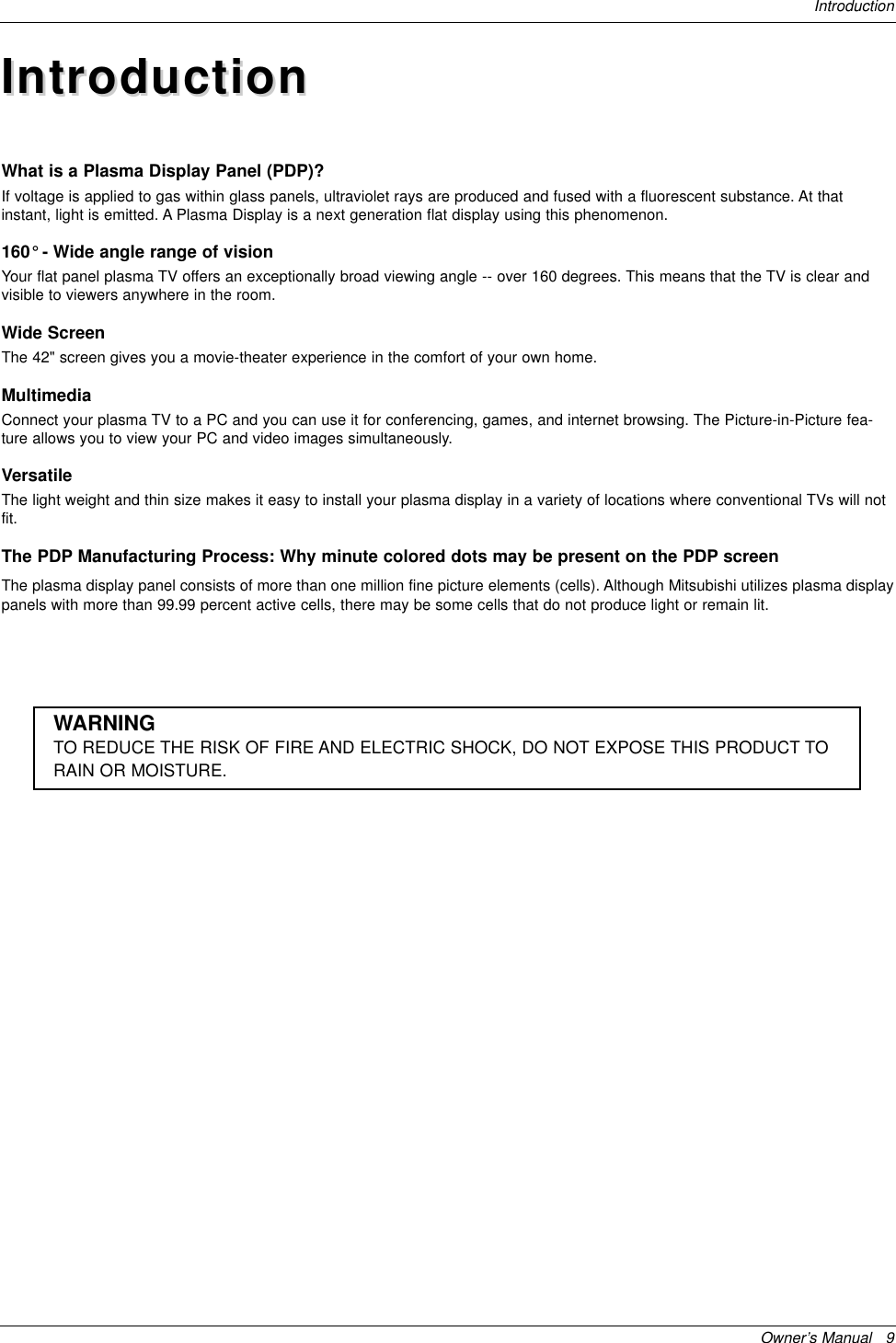 Owner’s Manual   9IntroductionIntroductionIntroductionWhat is a Plasma Display Panel (PDP)?If voltage is applied to gas within glass panels, ultraviolet rays are produced and fused with a fluorescent substance. At thatinstant, light is emitted. A Plasma Display is a next generation flat display using this phenomenon. 160° - Wide angle range of visionYour flat panel plasma TV offers an exceptionally broad viewing angle -- over 160 degrees. This means that the TV is clear andvisible to viewers anywhere in the room. Wide ScreenThe 42&quot; screen gives you a movie-theater experience in the comfort of your own home.MultimediaConnect your plasma TV to a PC and you can use it for conferencing, games, and internet browsing. The Picture-in-Picture fea-ture allows you to view your PC and video images simultaneously.VersatileThe light weight and thin size makes it easy to install your plasma display in a variety of locations where conventional TVs will notfit.The PDP Manufacturing Process: Why minute colored dots may be present on the PDP screenThe plasma display panel consists of more than one million fine picture elements (cells). Although Mitsubishi utilizes plasma displaypanels with more than 99.99 percent active cells, there may be some cells that do not produce light or remain lit. WARNINGTO REDUCE THE RISK OF FIRE AND ELECTRIC SHOCK, DO NOT EXPOSE THIS PRODUCT TORAIN OR MOISTURE.
