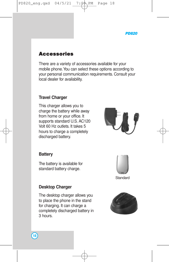 PD82018AAcccceessssoorriieessThere are a variety of accessories available for yourmobile phone.You can select these options according toyour personal communication requirements. Consult yourlocal dealer for availability.Travel ChargerThis charger allows you tocharge the battery while awayfrom home or your office. Itsupports standard U.S. AC120Volt 60 Hz outlets. It takes 5hours to charge a completelydischarged battery.BatteryThe battery is available forstandard battery charge.Desktop ChargerThe desktop charger allows youto place the phone in the standfor charging. It can charge acompletely discharged battery in3 hours.StandardPD820_eng.qxd  04/5/21  7:09 PM  Page 18