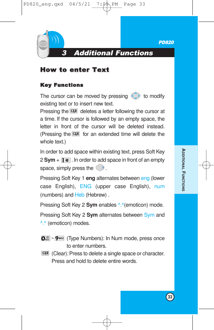 33PD820HHooww ttoo eenntteerr TTeexxttKKeeyy FFuunnccttiioonnssThe cursor can be moved by pressing  to modifyexisting text or to insert new text.Pressing the deletes a letter following the cursor ata time. If the cursor is followed by an empty space, theletter in front of the cursor will be deleted instead.(Pressing the for an extended time will delete thewhole text.) In order to add space within existing text, press Soft Key2 Sym +  . In order to add space in front of an emptyspace, simply press the  .Pressing Soft Key 1 eng alternates between eng (lowercase English), ENG (upper case English), num(numbers) and Heb (Hebrew) .Pressing Soft Key 2 Sym enables ^.^(emoticon) mode.Pressing Soft Key 2 Sym alternates between Sym and^.^ (emoticon) modes.~ (Type Numbers): In Num mode, press onceto enter numbers.(Clear): Press to delete a single space or character.Press and hold to delete entire words.3   Additional Functions   ADDITIONAL FUNCTIONSPD820_eng.qxd  04/5/21  7:09 PM  Page 33