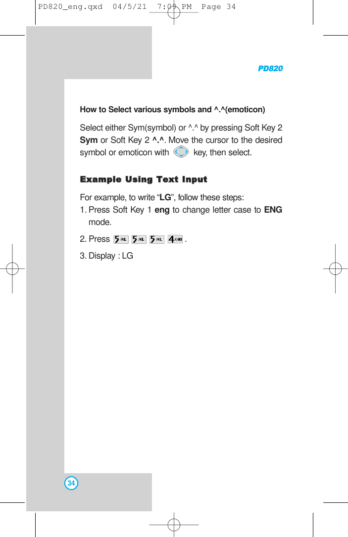 PD82034How to Select various symbols and ^.^(emoticon)Select either Sym(symbol) or ^.^ by pressing Soft Key 2Sym or Soft Key 2 ^.^. Move the cursor to the desiredsymbol or emoticon with  key, then select.EExxaammppllee UUssiinngg TTeexxtt IInnppuuttFor example, to write “LG”, follow these steps:1. Press Soft Key 1 eng to change letter case to ENGmode.2. Press .3. Display : LG  PD820_eng.qxd  04/5/21  7:09 PM  Page 34