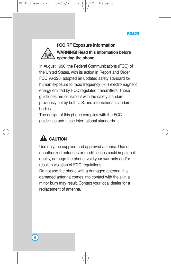 PD8206FCC RF Exposure InformationWARNING! Read this information beforeoperating the phone.In August 1996, the Federal Communications (FCC) ofthe United States, with its action in Report and OrderFCC 96-326, adopted an updated safety standard forhuman exposure to radio frequency (RF) electromagneticenergy emitted by FCC regulated transmitters. Thoseguidelines are consistent with the safety standardpreviously set by both U.S. and international standardsbodies.The design of this phone complies with the FCCguidelines and these international standards.CAUTIONUse only the supplied and approved antenna. Use ofunauthorized antennas or modifications could impair callquality, damage the phone, void your warranty and/orresult in violation of FCC regulations.Do not use the phone with a damaged antenna. If adamaged antenna comes into contact with the skin aminor burn may result. Contact your local dealer for areplacement of antenna.PD820_eng.qxd  04/5/21  7:09 PM  Page 6