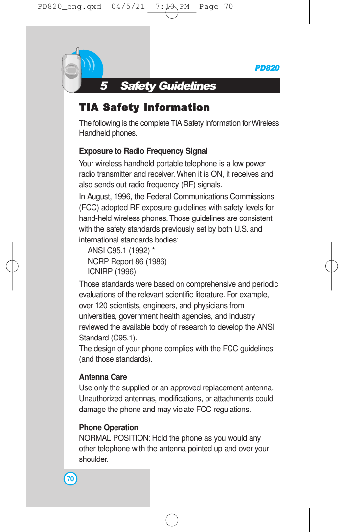 TTIIAA SSaaffeettyy IInnffoorrmmaattiioonnThe following is the complete TIA Safety Information for WirelessHandheld phones.Exposure to Radio Frequency SignalYour wireless handheld portable telephone is a low powerradio transmitter and receiver.When it is ON, it receives andalso sends out radio frequency (RF) signals.In August, 1996, the Federal Communications Commissions(FCC) adopted RF exposure guidelines with safety levels forhand-held wireless phones.Those guidelines are consistentwith the safety standards previously set by both U.S. andinternational standards bodies:ANSI C95.1 (1992) *NCRP Report 86 (1986)ICNIRP (1996)Those standards were based on comprehensive and periodicevaluations of the relevant scientific literature. For example,over 120 scientists, engineers, and physicians fromuniversities, government health agencies, and industryreviewed the available body of research to develop the ANSIStandard (C95.1).The design of your phone complies with the FCC guidelines(and those standards).Antenna CareUse only the supplied or an approved replacement antenna.Unauthorized antennas, modifications, or attachments coulddamage the phone and may violate FCC regulations.Phone OperationNORMAL POSITION: Hold the phone as you would anyother telephone with the antenna pointed up and over yourshoulder.PD820705    Safety GuidelinesPD820_eng.qxd  04/5/21  7:10 PM  Page 70