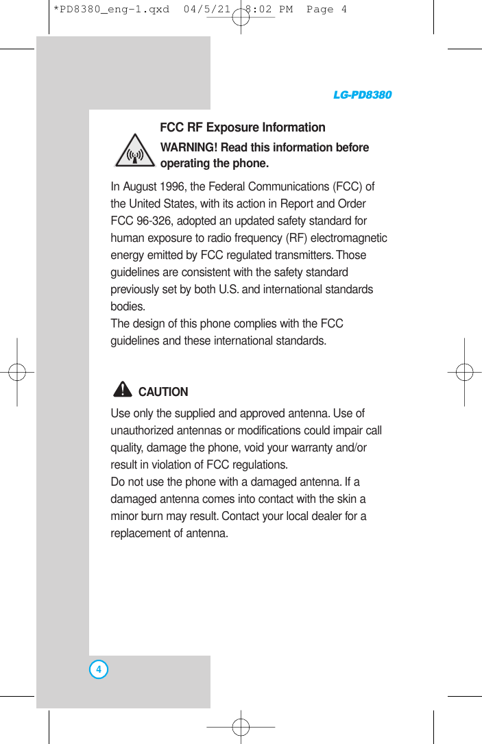 LG-PD83804FCC RF Exposure InformationWARNING! Read this information beforeoperating the phone.In August 1996, the Federal Communications (FCC) ofthe United States, with its action in Report and OrderFCC 96-326, adopted an updated safety standard forhuman exposure to radio frequency (RF) electromagneticenergy emitted by FCC regulated transmitters. Thoseguidelines are consistent with the safety standardpreviously set by both U.S. and international standardsbodies.The design of this phone complies with the FCCguidelines and these international standards.CAUTIONUse only the supplied and approved antenna. Use ofunauthorized antennas or modifications could impair callquality, damage the phone, void your warranty and/orresult in violation of FCC regulations.Do not use the phone with a damaged antenna. If adamaged antenna comes into contact with the skin aminor burn may result. Contact your local dealer for areplacement of antenna.*PD8380_eng-1.qxd  04/5/21  8:02 PM  Page 4