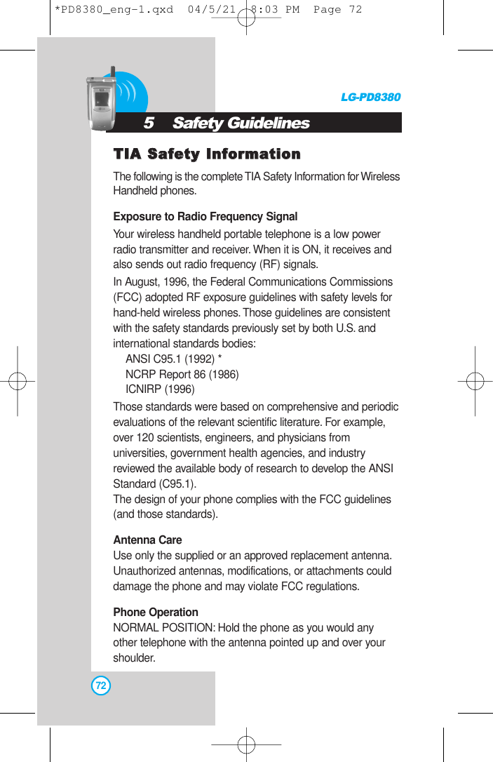 TTIIAA SSaaffeettyy IInnffoorrmmaattiioonnThe following is the complete TIA Safety Information for WirelessHandheld phones.Exposure to Radio Frequency SignalYour wireless handheld portable telephone is a low powerradio transmitter and receiver. When it is ON, it receives andalso sends out radio frequency (RF) signals.In August, 1996, the Federal Communications Commissions(FCC) adopted RF exposure guidelines with safety levels forhand-held wireless phones.Those guidelines are consistentwith the safety standards previously set by both U.S. andinternational standards bodies:ANSI C95.1 (1992) *NCRP Report 86 (1986)ICNIRP (1996)Those standards were based on comprehensive and periodicevaluations of the relevant scientific literature. For example,over 120 scientists, engineers, and physicians fromuniversities, government health agencies, and industryreviewed the available body of research to develop the ANSIStandard (C95.1).The design of your phone complies with the FCC guidelines(and those standards).Antenna CareUse only the supplied or an approved replacement antenna.Unauthorized antennas, modifications, or attachments coulddamage the phone and may violate FCC regulations.Phone OperationNORMAL POSITION: Hold the phone as you would anyother telephone with the antenna pointed up and over yourshoulder.LG-PD8380725    Safety Guidelines*PD8380_eng-1.qxd  04/5/21  8:03 PM  Page 72
