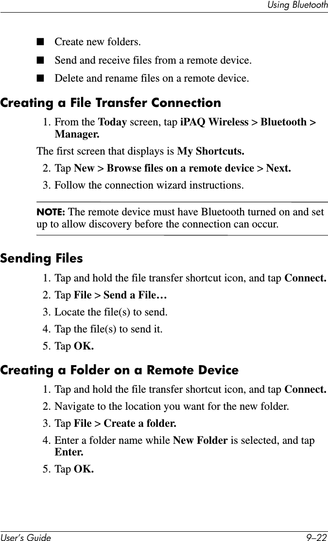 8VHU·V*XLGH ²8VLQJ%OXHWRRWK■Create new folders.■Send and receive files from a remote device.■Delete and rename files on a remote device.Creating a File Transfer Connection1. From the Today screen, tap iPAQ Wireless &gt;Bluetooth &gt; Manager.The first screen that displays is My Shortcuts.2. Tap New &gt; Browse files on a remote device &gt;Next.3. Follow the connection wizard instructions.NOTE: The remote device must have Bluetooth turned on and set up to allow discovery before the connection can occur. Sending Files1. Tap and hold the file transfer shortcut icon, and tap Connect.2. Tap File &gt;Send a File…3. Locate the file(s) to send.4. Tap the file(s) to send it.5. Tap OK.Creating a Folder on a Remote Device1. Tap and hold the file transfer shortcut icon, and tap Connect.2. Navigate to the location you want for the new folder.3. Tap File &gt;Create a folder.4. Enter a folder name while New Folder is selected, and tap Enter.5. Tap OK.