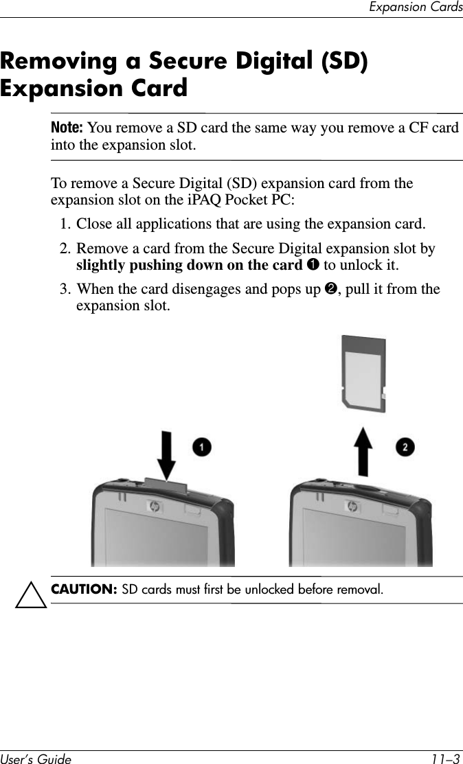 8VHU·V*XLGH ²([SDQVLRQ&amp;DUGVRemoving a Secure Digital (SD) Expansion CardNote: You remove a SD card the same way you remove a CF card into the expansion slot.To remove a Secure Digital (SD) expansion card from the expansion slot on the iPAQ Pocket PC:1. Close all applications that are using the expansion card.2. Remove a card from the Secure Digital expansion slot by slightly pushing down on the card 1 to unlock it.3. When the card disengages and pops up 2, pull it from the expansion slot.ÄCAUTION: SD cards must first be unlocked before removal.