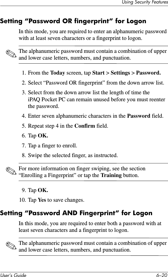 8VHU·V*XLGH ²8VLQJ6HFXULW\)HDWXUHVSetting “Password OR fingerprint” for LogonIn this mode, you are required to enter an alphanumeric password with at least seven characters or a fingerprint to logon.✎The alphanumeric password must contain a combination of upper and lower case letters, numbers, and punctuation.1. From the Today screen, tap Start &gt; Settings &gt; Password.2. Select “Password OR fingerprint” from the down arrow list.3. Select from the down arrow list the length of time the iPAQ Pocket PC can remain unused before you must reenter the password.4. Enter seven alphanumeric characters in the Password field.5. Repeat step 4 in the Confirm field.6. Tap OK.7. Tap a finger to enroll.8. Swipe the selected finger, as instructed. ✎For more information on finger swiping, see the section “Enrolling a Fingerprint” or tap the Training button.9. Tap OK.10. Tap Ye s  to save changes.Setting “Password AND Fingerprint” for LogonIn this mode, you are required to enter both a password with at least seven characters and a fingerprint to logon.✎The alphanumeric password must contain a combination of upper and lower case letters, numbers, and punctuation.