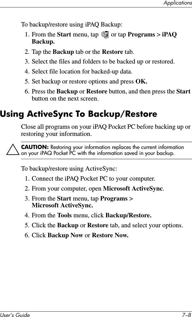 8VHU·V*XLGH ²$SSOLFDWLRQVTo backup/restore using iPAQ Backup:1. From the Start menu, tap   or tap Programs &gt; iPAQ Backup.2. Tap the Backup tab or the Restore tab.3. Select the files and folders to be backed up or restored.4. Select file location for backed-up data.5. Set backup or restore options and press OK.6. Press the Backup or Restore button, and then press the Startbutton on the next screen.Using ActiveSync To Backup/RestoreClose all programs on your iPAQ Pocket PC before backing up or restoring your information.ÄCAUTION: Restoring your information replaces the current information on your iPAQ Pocket PC with the information saved in your backup.To backup/restore using ActiveSync:1. Connect the iPAQ Pocket PC to your computer.2. From your computer, open Microsoft ActiveSync.3. From the Start menu, tap Programs &gt; Microsoft ActiveSync.4. From the Tools menu, click Backup/Restore.5. Click the Backup or Restore tab, and select your options.6. Click Backup Now or Restore Now.