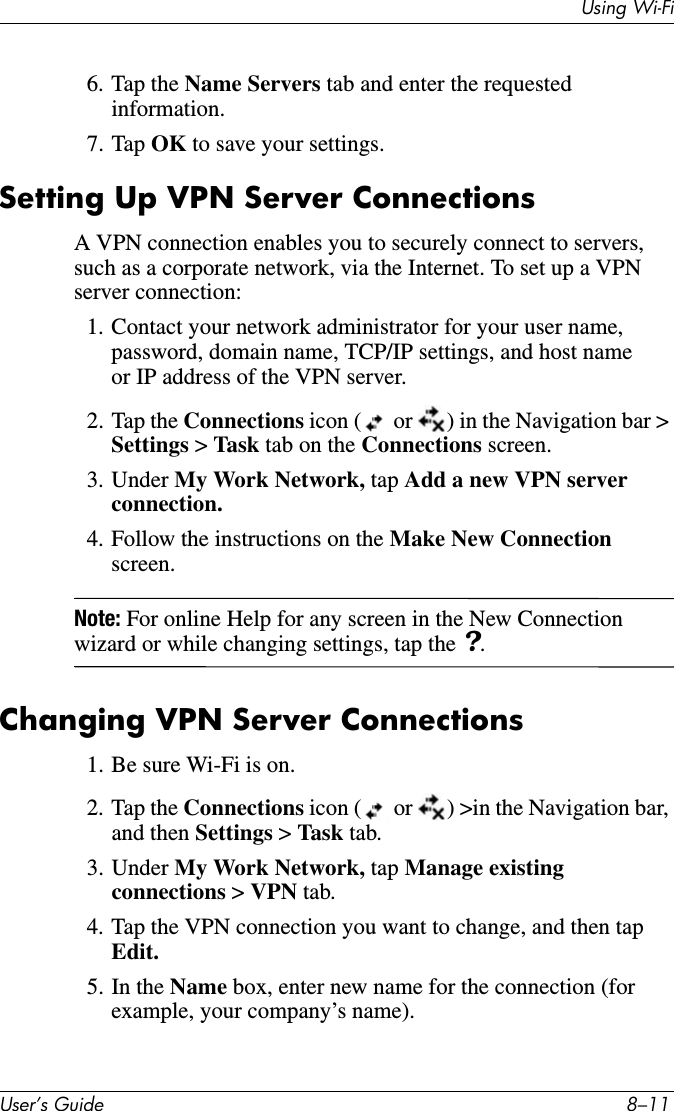 8VHU·V*XLGH ²8VLQJ:L)L6. Tap the Name Servers tab and enter the requested information.7. Tap OK to save your settings.Setting Up VPN Server ConnectionsA VPN connection enables you to securely connect to servers, such as a corporate network, via the Internet. To set up a VPN server connection:1. Contact your network administrator for your user name, password, domain name, TCP/IP settings, and host name or IP address of the VPN server.2. Tap the Connections icon (  or  ) in the Navigation bar &gt; Settings &gt;Task  tab on the Connections screen.3. Under My Work Network, tap Add a new VPN server connection.4. Follow the instructions on the Make New Connectionscreen.Note: For online Help for any screen in the New Connection wizard or while changing settings, tap the ?.Changing VPN Server Connections1. Be sure Wi-Fi is on.2. Tap the Connections icon (  or  ) &gt;in the Navigation bar, and then Settings &gt;Task tab.3. Under My Work Network, tap Manage existing connections &gt; VPN tab.4. Tap the VPN connection you want to change, and then tap Edit.5. In the Name box, enter new name for the connection (for example, your company’s name).