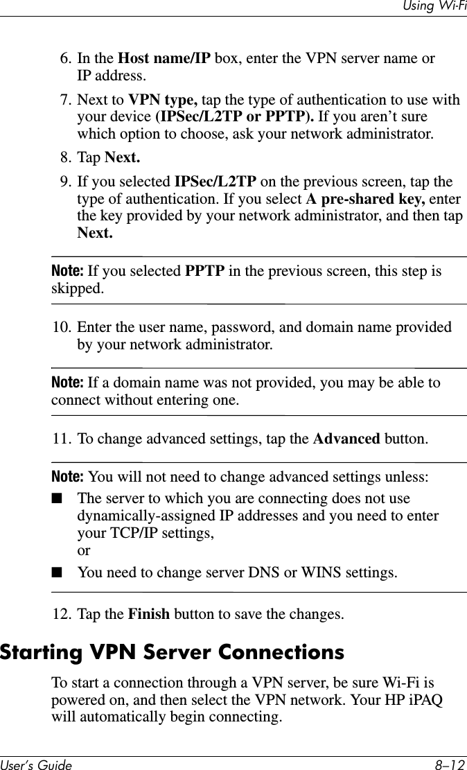 8VLQJ:L)L8VHU·V*XLGH ²6. In the Host name/IP box, enter the VPN server name or IP address.7. Next to VPN type, tap the type of authentication to use with your device (IPSec/L2TP or PPTP). If you aren’t sure which option to choose, ask your network administrator.8. Tap Next.9. If you selected IPSec/L2TP on the previous screen, tap the type of authentication. If you select A pre-shared key, enter the key provided by your network administrator, and then tap Next.Note: If you selected PPTP in the previous screen, this step is skipped.10. Enter the user name, password, and domain name provided by your network administrator.Note: If a domain name was not provided, you may be able to connect without entering one.11. To change advanced settings, tap the Advanced button.Note: You will not need to change advanced settings unless:■The server to which you are connecting does not use dynamically-assigned IP addresses and you need to enter your TCP/IP settings,or■You need to change server DNS or WINS settings.12. Tap the Finish button to save the changes.Starting VPN Server ConnectionsTo start a connection through a VPN server, be sure Wi-Fi is powered on, and then select the VPN network. Your HP iPAQ will automatically begin connecting.
