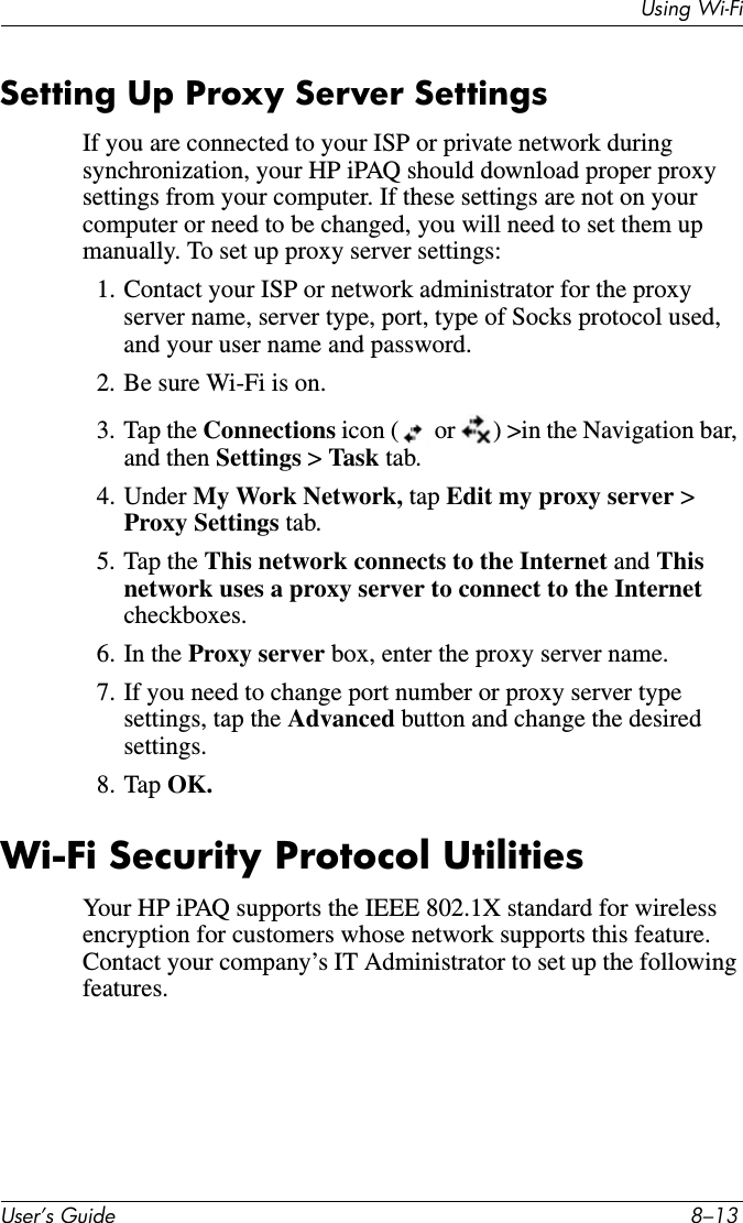 8VHU·V*XLGH ²8VLQJ:L)LSetting Up Proxy Server SettingsIf you are connected to your ISP or private network during synchronization, your HP iPAQ should download proper proxy settings from your computer. If these settings are not on your computer or need to be changed, you will need to set them up manually. To set up proxy server settings:1. Contact your ISP or network administrator for the proxy server name, server type, port, type of Socks protocol used, and your user name and password.2. Be sure Wi-Fi is on.3. Tap the Connections icon (  or  ) &gt;in the Navigation bar, and then Settings &gt;Task tab.4. Under My Work Network, tap Edit my proxy server &gt; Proxy Settings tab.5. Tap the This network connects to the Internet and Thisnetwork uses a proxy server to connect to the Internet checkboxes.6. In the Proxy server box, enter the proxy server name.7. If you need to change port number or proxy server type settings, tap the Advanced button and change the desired settings.8. Tap OK.Wi-Fi Security Protocol UtilitiesYour HP iPAQ supports the IEEE 802.1X standard for wireless encryption for customers whose network supports this feature. Contact your company’s IT Administrator to set up the following features.