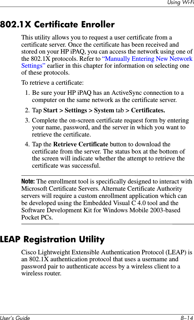 8VLQJ:L)L8VHU·V*XLGH ²802.1X Certificate EnrollerThis utility allows you to request a user certificate from a certificate server. Once the certificate has been received and stored on your HP iPAQ, you can access the network using one of the 802.1X protocols. Refer to “Manually Entering New Network Settings” earlier in this chapter for information on selecting one of these protocols.To retrieve a certificate:1. Be sure your HP iPAQ has an ActiveSync connection to a computer on the same network as the certificate server.2. Tap Start &gt; Settings &gt; System tab &gt; Certificates.3. Complete the on-screen certificate request form by entering your name, password, and the server in which you want to retrieve the certificate.4. Tap the Retrieve Certificate button to download the certificate from the server. The status box at the bottom of the screen will indicate whether the attempt to retrieve the certificate was successful.Note: The enrollment tool is specifically designed to interact with Microsoft Certificate Servers. Alternate Certificate Authority servers will require a custom enrollment application which can be developed using the Embedded Visual C 4.0 tool and the Software Development Kit for Windows Mobile 2003-based Pocket PCs.LEAP Registration UtilityCisco Lightweight Extensible Authentication Protocol (LEAP) is an 802.1X authentication protocol that uses a username and password pair to authenticate access by a wireless client to a wireless router.