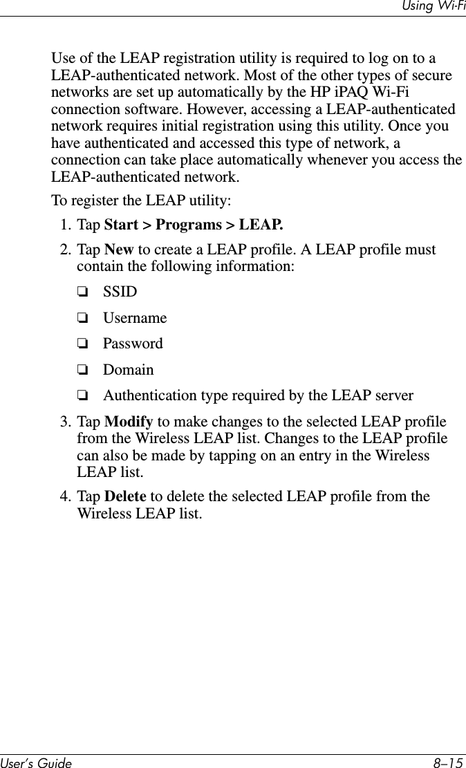 8VHU·V*XLGH ²8VLQJ:L)LUse of the LEAP registration utility is required to log on to a LEAP-authenticated network. Most of the other types of secure networks are set up automatically by the HP iPAQ Wi-Fi connection software. However, accessing a LEAP-authenticated network requires initial registration using this utility. Once you have authenticated and accessed this type of network, a connection can take place automatically whenever you access the LEAP-authenticated network.To register the LEAP utility:1. Tap Start &gt; Programs &gt; LEAP.2. Tap New to create a LEAP profile. A LEAP profile must contain the following information:❏SSID❏Username❏Password❏Domain❏Authentication type required by the LEAP server3. Tap Modify to make changes to the selected LEAP profile from the Wireless LEAP list. Changes to the LEAP profile can also be made by tapping on an entry in the Wireless LEAP list.4. Tap Delete to delete the selected LEAP profile from the Wireless LEAP list.