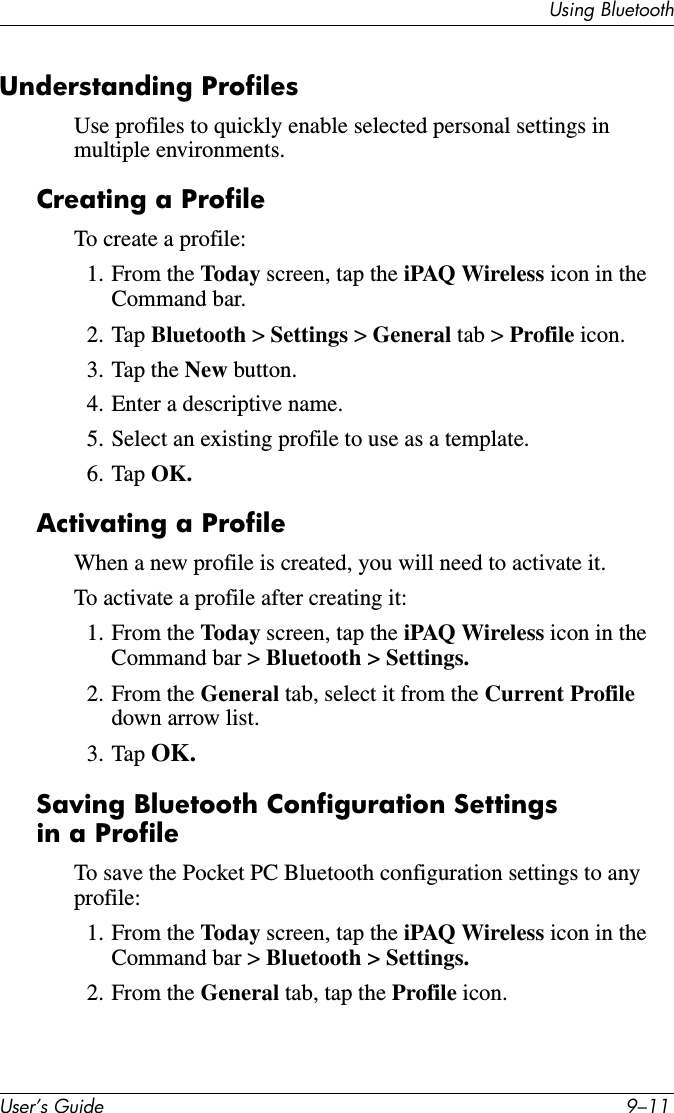 8VLQJ%OXHWRRWK8VHU·V*XLGH ²Understanding ProfilesUse profiles to quickly enable selected personal settings in multiple environments.Creating a ProfileTo create a profile:1. From the Today screen, tap the iPAQ Wireless icon in the Command bar.2. Tap Bluetooth &gt;Settings &gt; General tab &gt; Profile icon.3. Tap the New button.4. Enter a descriptive name.5. Select an existing profile to use as a template.6. Tap OK.Activating a ProfileWhen a new profile is created, you will need to activate it.To activate a profile after creating it:1. From the Today screen, tap the iPAQ Wireless icon in the Command bar &gt; Bluetooth &gt; Settings.2. From the General tab, select it from the Current Profiledown arrow list.3. Tap OK.Saving Bluetooth Configuration Settings in a ProfileTo save the Pocket PC Bluetooth configuration settings to any profile:1. From the Today screen, tap the iPAQ Wireless icon in the Command bar &gt; Bluetooth &gt; Settings.2. From the General tab, tap the Profile icon.