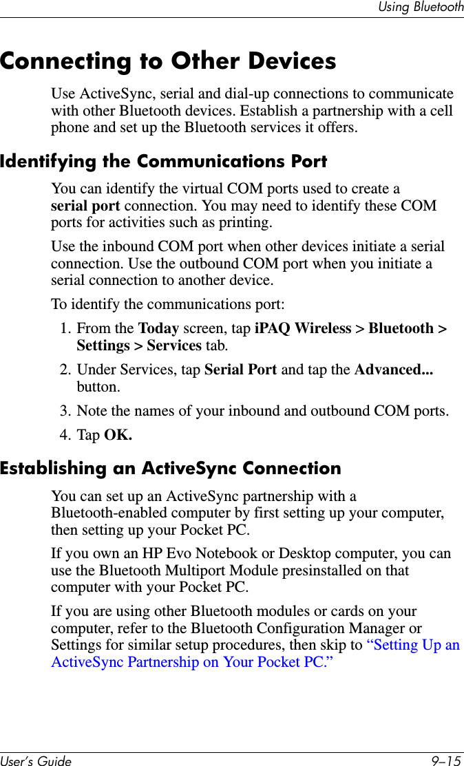 8VLQJ%OXHWRRWK8VHU·V*XLGH ²Connecting to Other DevicesUse ActiveSync, serial and dial-up connections to communicate with other Bluetooth devices. Establish a partnership with a cell phone and set up the Bluetooth services it offers.Identifying the Communications PortYou can identify the virtual COM ports used to create a serial port connection. You may need to identify these COM ports for activities such as printing.Use the inbound COM port when other devices initiate a serial connection. Use the outbound COM port when you initiate a serial connection to another device.To identify the communications port:1. From the Today screen, tap iPAQ Wireless &gt;Bluetooth &gt;Settings &gt; Services tab.2. Under Services, tap Serial Port and tap the Advanced... button.3. Note the names of your inbound and outbound COM ports.4. Tap OK.Establishing an ActiveSync ConnectionYou can set up an ActiveSync partnership with a Bluetooth-enabled computer by first setting up your computer, then setting up your Pocket PC.If you own an HP Evo Notebook or Desktop computer, you can use the Bluetooth Multiport Module presinstalled on that computer with your Pocket PC.If you are using other Bluetooth modules or cards on your computer, refer to the Bluetooth Configuration Manager or Settings for similar setup procedures, then skip to “Setting Up an ActiveSync Partnership on Your Pocket PC.”