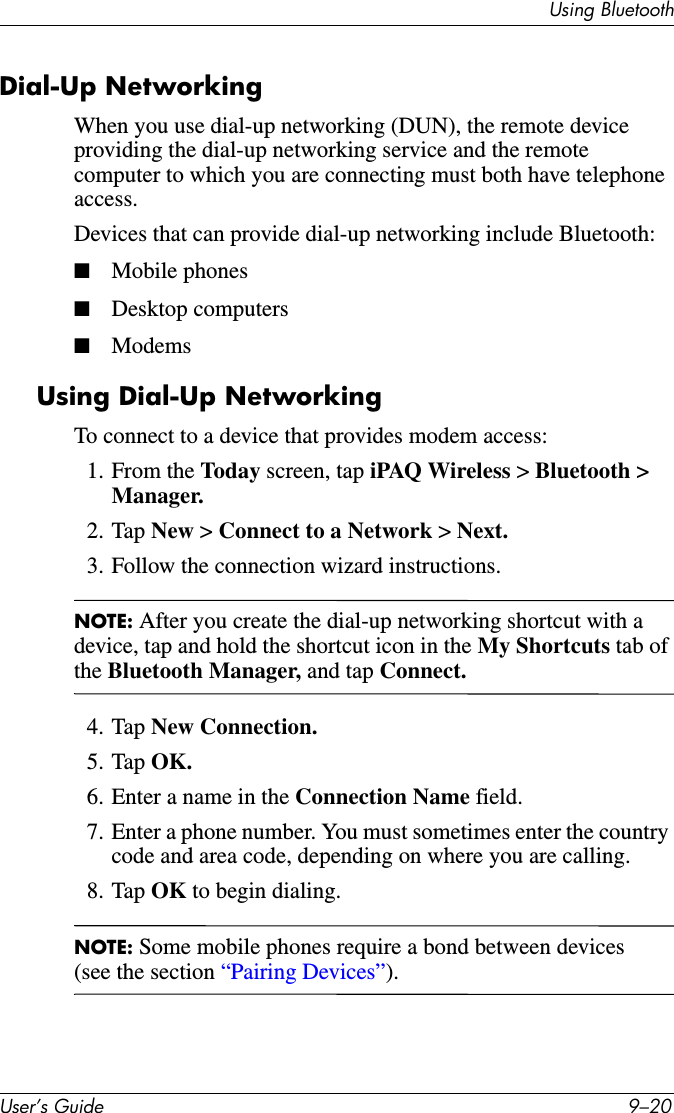 8VHU·V*XLGH ²8VLQJ%OXHWRRWKDial-Up NetworkingWhen you use dial-up networking (DUN), the remote device providing the dial-up networking service and the remote computer to which you are connecting must both have telephone access.Devices that can provide dial-up networking include Bluetooth:■Mobile phones■Desktop computers■ModemsUsing Dial-Up NetworkingTo connect to a device that provides modem access:1. From the Today screen, tap iPAQ Wireless &gt;Bluetooth &gt; Manager.2. Tap New &gt; Connect to a Network &gt;Next.3. Follow the connection wizard instructions.NOTE: After you create the dial-up networking shortcut with a device, tap and hold the shortcut icon in the My Shortcuts tab of the Bluetooth Manager, and tap Connect.4. Tap New Connection.5. Tap OK.6. Enter a name in the Connection Name field.7. Enter a phone number. You must sometimes enter the country code and area code, depending on where you are calling.8. Tap OK to begin dialing.NOTE: Some mobile phones require a bond between devices (see the section “Pairing Devices”).