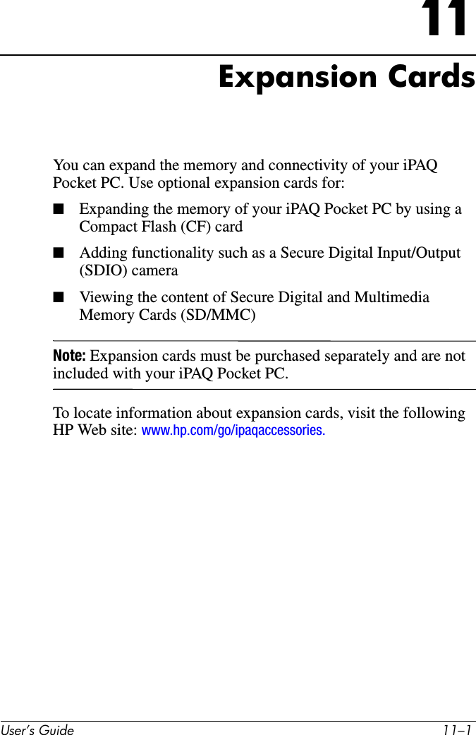8VHU·V*XLGH ²11Expansion CardsYou can expand the memory and connectivity of your iPAQ Pocket PC. Use optional expansion cards for:■Expanding the memory of your iPAQ Pocket PC by using a Compact Flash (CF) card■Adding functionality such as a Secure Digital Input/Output (SDIO) camera■Viewing the content of Secure Digital and Multimedia Memory Cards (SD/MMC)Note: Expansion cards must be purchased separately and are not included with your iPAQ Pocket PC.To locate information about expansion cards, visit the following HP Web site: www.hp.com/go/ipaqaccessories.