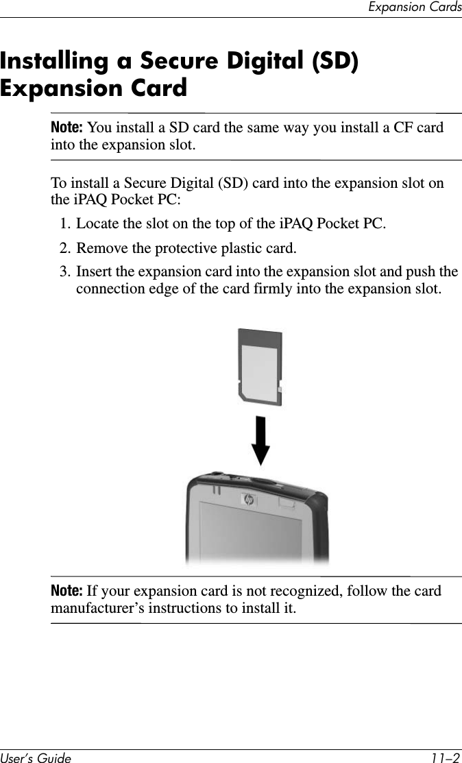 ([SDQVLRQ&amp;DUGV8VHU·V*XLGH ²Installing a Secure Digital (SD) Expansion CardNote: You install a SD card the same way you install a CF card into the expansion slot.To install a Secure Digital (SD) card into the expansion slot on the iPAQ Pocket PC:1. Locate the slot on the top of the iPAQ Pocket PC.2. Remove the protective plastic card.3. Insert the expansion card into the expansion slot and push the connection edge of the card firmly into the expansion slot.Note: If your expansion card is not recognized, follow the card manufacturer’s instructions to install it.