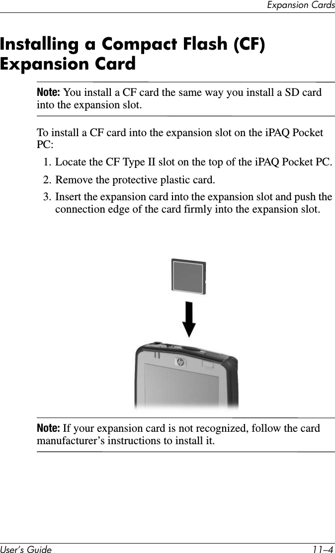 ([SDQVLRQ&amp;DUGV8VHU·V*XLGH ²Installing a Compact Flash (CF) Expansion CardNote: You install a CF card the same way you install a SD card into the expansion slot.To install a CF card into the expansion slot on the iPAQ Pocket PC:1. Locate the CF Type II slot on the top of the iPAQ Pocket PC.2. Remove the protective plastic card.3. Insert the expansion card into the expansion slot and push the connection edge of the card firmly into the expansion slot.Note: If your expansion card is not recognized, follow the card manufacturer’s instructions to install it.