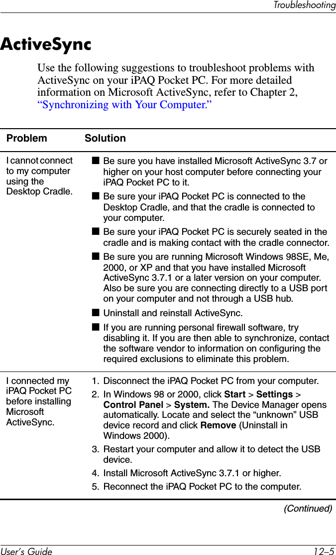 7URXEOHVKRRWLQJ8VHU·V*XLGH ²ActiveSyncUse the following suggestions to troubleshoot problems with ActiveSync on your iPAQ Pocket PC. For more detailed information on Microsoft ActiveSync, refer to Chapter 2, “Synchronizing with Your Computer.”Problem SolutionI cannot connect to my computer using the Desktop Cradle.■Be sure you have installed Microsoft ActiveSync 3.7 or higher on your host computer before connecting your iPAQ Pocket PC to it.■Be sure your iPAQ Pocket PC is connected to the Desktop Cradle, and that the cradle is connected to your computer.■Be sure your iPAQ Pocket PC is securely seated in the cradle and is making contact with the cradle connector.■Be sure you are running Microsoft Windows 98SE, Me, 2000, or XP and that you have installed Microsoft ActiveSync 3.7.1 or a later version on your computer. Also be sure you are connecting directly to a USB port on your computer and not through a USB hub.■Uninstall and reinstall ActiveSync.■If you are running personal firewall software, try disabling it. If you are then able to synchronize, contact the software vendor to information on configuring the required exclusions to eliminate this problem.I connected my iPAQ Pocket PC before installing MicrosoftActiveSync.1. Disconnect the iPAQ Pocket PC from your computer.2. In Windows 98 or 2000, click Start &gt; Settings &gt; Control Panel &gt; System. The Device Manager opens automatically. Locate and select the “unknown” USB device record and click Remove (Uninstall in Windows 2000).3. Restart your computer and allow it to detect the USB device.4. Install Microsoft ActiveSync 3.7.1 or higher.5. Reconnect the iPAQ Pocket PC to the computer.(Continued)