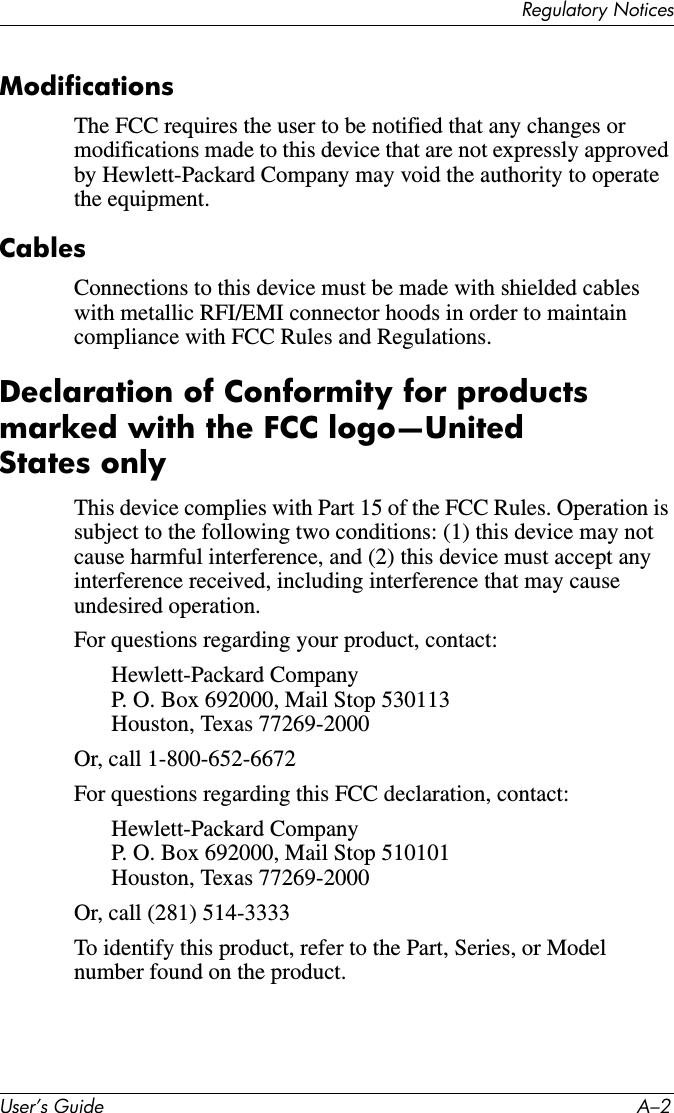 5HJXODWRU\1RWLFHV8VHU·V*XLGH $²ModificationsThe FCC requires the user to be notified that any changes or modifications made to this device that are not expressly approved by Hewlett-Packard Company may void the authority to operate the equipment.CablesConnections to this device must be made with shielded cables with metallic RFI/EMI connector hoods in order to maintain compliance with FCC Rules and Regulations.Declaration of Conformity for products marked with the FCC logo—United States onlyThis device complies with Part 15 of the FCC Rules. Operation is subject to the following two conditions: (1) this device may not cause harmful interference, and (2) this device must accept any interference received, including interference that may cause undesired operation.For questions regarding your product, contact:Hewlett-Packard CompanyP. O. Box 692000, Mail Stop 530113Houston, Texas 77269-2000Or, call 1-800-652-6672For questions regarding this FCC declaration, contact:Hewlett-Packard CompanyP. O. Box 692000, Mail Stop 510101Houston, Texas 77269-2000Or, call (281) 514-3333To identify this product, refer to the Part, Series, or Model number found on the product.