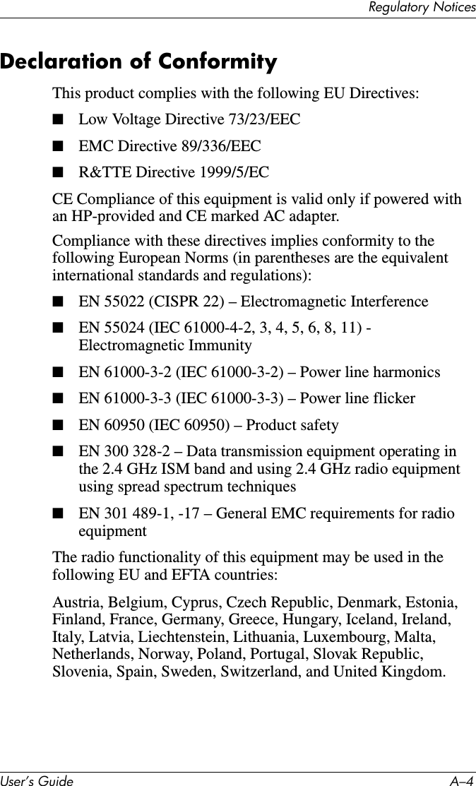 5HJXODWRU\1RWLFHV8VHU·V*XLGH $²Declaration of ConformityThis product complies with the following EU Directives:■Low Voltage Directive 73/23/EEC■EMC Directive 89/336/EEC■R&amp;TTE Directive 1999/5/ECCE Compliance of this equipment is valid only if powered with an HP-provided and CE marked AC adapter.Compliance with these directives implies conformity to the following European Norms (in parentheses are the equivalent international standards and regulations):■EN 55022 (CISPR 22) – Electromagnetic Interference■EN 55024 (IEC 61000-4-2, 3, 4, 5, 6, 8, 11) - Electromagnetic Immunity■EN 61000-3-2 (IEC 61000-3-2) – Power line harmonics■EN 61000-3-3 (IEC 61000-3-3) – Power line flicker■EN 60950 (IEC 60950) – Product safety■EN 300 328-2 – Data transmission equipment operating in the 2.4 GHz ISM band and using 2.4 GHz radio equipment using spread spectrum techniques■EN 301 489-1, -17 – General EMC requirements for radio equipmentThe radio functionality of this equipment may be used in the following EU and EFTA countries:Austria, Belgium, Cyprus, Czech Republic, Denmark, Estonia, Finland, France, Germany, Greece, Hungary, Iceland, Ireland, Italy, Latvia, Liechtenstein, Lithuania, Luxembourg, Malta, Netherlands, Norway, Poland, Portugal, Slovak Republic, Slovenia, Spain, Sweden, Switzerland, and United Kingdom.