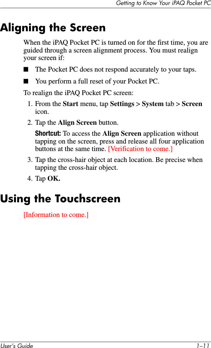 8VHU·V*XLGH ²*HWWLQJWR.QRZ&lt;RXUL3$43RFNHW3&amp;Aligning the ScreenWhen the iPAQ Pocket PC is turned on for the first time, you are guided through a screen alignment process. You must realign your screen if:■The Pocket PC does not respond accurately to your taps.■You perform a full reset of your Pocket PC.To realign the iPAQ Pocket PC screen:1. From the Start menu, tap Settings &gt; System tab &gt; Screen icon.2. Tap the Align Screen button.Shortcut: To access the Align Screen application without tapping on the screen, press and release all four application buttons at the same time. [Verification to come.]3. Tap the cross-hair object at each location. Be precise when tapping the cross-hair object.4. Tap OK.Using the Touchscreen[Information to come.]