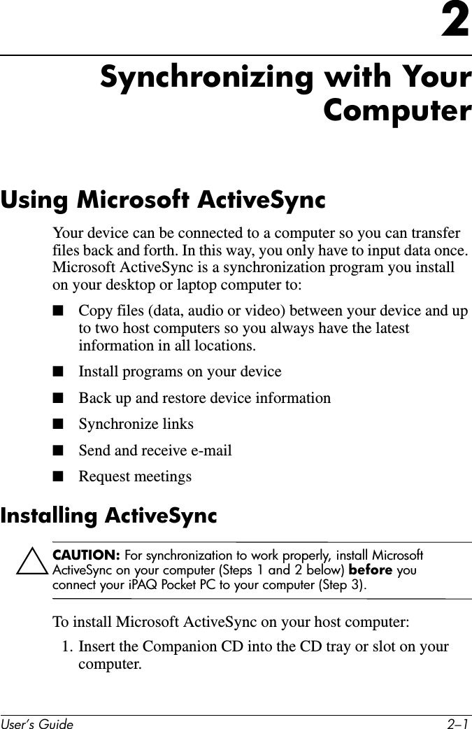 8VHU·V*XLGH ²2Synchronizing with YourComputerUsing Microsoft ActiveSyncYour device can be connected to a computer so you can transfer files back and forth. In this way, you only have to input data once. Microsoft ActiveSync is a synchronization program you install on your desktop or laptop computer to:■Copy files (data, audio or video) between your device and up to two host computers so you always have the latest information in all locations.■Install programs on your device■Back up and restore device information■Synchronize links■Send and receive e-mail■Request meetingsInstalling ActiveSyncÄCAUTION: For synchronization to work properly, install Microsoft ActiveSync on your computer (Steps 1 and 2 below) before you connect your iPAQ Pocket PC to your computer (Step 3).To install Microsoft ActiveSync on your host computer:1. Insert the Companion CD into the CD tray or slot on your computer.