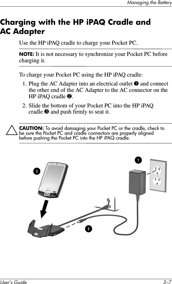 8VHU·V*XLGH ²0DQDJLQJWKH%DWWHU\Charging with the HP iPAQ Cradle and AC AdapterUse the HP iPAQ cradle to charge your Pocket PC.NOTE: It is not necessary to synchronize your Pocket PC before charging it.To charge your Pocket PC using the HP iPAQ cradle:1. Plug the AC Adapter into an electrical outlet 1 and connect the other end of the AC Adapter to the AC connector on the HP iPAQ cradle 2.2. Slide the bottom of your Pocket PC into the HP iPAQ cradle 3 and push firmly to seat it.ÄCAUTION: To avoid damaging your Pocket PC or the cradle, check to be sure the Pocket PC and cradle connectors are properly aligned before pushing the Pocket PC into the HP iPAQ cradle.