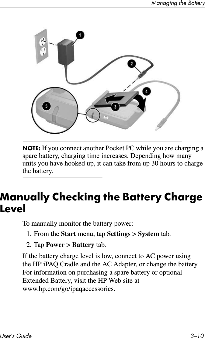 0DQDJLQJWKH%DWWHU\8VHU·V*XLGH ²NOTE: If you connect another Pocket PC while you are charging a spare battery, charging time increases. Depending how many units you have hooked up, it can take from up 30 hours to charge the battery.Manually Checking the Battery Charge LevelTo manually monitor the battery power:1. From the Start menu, tap Settings &gt; System tab.2. Tap Power &gt; Battery tab.If the battery charge level is low, connect to AC power using the HP iPAQ Cradle and the AC Adapter, or change the battery. For information on purchasing a spare battery or optional Extended Battery, visit the HP Web site at www.hp.com/go/ipaqaccessories.